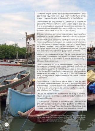 “Andan sin ningún control de los padres. Hemos tenido varios
accidentes, hay casos en los que salen con fracturas en los
brazos y hay que llevarlos a Guayaquil”, manifiesta Pérez.
En noviembre del año pasado, el Consejo de la Judicatura
posesionó a Ánderson Chávez como juez de paz de esta isla.
Él es el encargado de solucionar los conflictos vecinales me-
diante el diálogo y también labora como técnico familiar del
Ministerio de Inclusión Económica y Social (MIES).
Chávez indica que son varios los programas que imparte a
los jóvenes en temas de prevención del consumo de drogas.
“Nuestro trabajo se concentra ciento por ciento en lo social.
Hacemos visitas domiciliares en las cuales concienciamos a
las familias sobre lo que es la prevención del consumo de es-
tas sustancias que son dañinas para la juventud”, dice Chá-
vez, quien espera que las autoridades respectivas pongan
más atención a los problemas que persisten en la isla.
Mientras, otros habitantes piden que se implementen más
actividades para jóvenes y en especial por estas fiestas, por-
que trasladarse a la ciudad les cuesta 6 dólares de ida y 6
dólares más para regresar.
En las calles de Puná no se ve una bandera o alegoría por
las fiestas de Guayaquil. Los colores celeste y blanco de la
ciudad están ausentes. El malecón pasa vacío la mayor par-
te del tiempo. El ambiente se mueve un poco a la hora de la
salida de las unidades educativas (de 12:00 a 13:00) y en la
tarde, a la llegada de los pescadores de sus faenas, base de
la economía.
En los colegios, por las fiestas solo se realizan murales y ex-
posiciones. Están a la espera de que la Armada organice
otra actividad. Leonardo Transmonte, jefe del Retén Naval de
Puná, prepara un campeonato entre los habitantes para fes-
tejar a la Perla del Pacífico.
Otra de las necesidades insatisfechas es el agua potable.
Hay un tanque, pero sale agua salobre y los punenses deben
comprar el líquido.
El Municipio de Guayaquil, a pedido de este Diario sobre la
atención que se da a la zona, indicó que tiene previsto cons-
truir parques en Puná Vieja, Cerrito de los Morreños y otras
comunidades de la isla. Están en fase de contratación. (I).
Villegas, Johanna. Puná espera vivir fiesta juliana, pero más que todo
clama seguridad. El Universo. Extraído el 12 de julio de la página web:
http://www.eluniverso.com/noticias/2016/07/11/nota/5684367/pu-
na-espera-vivir-fiesta-juliana-mas-que-todo-clama-seguridad
134
http://goo.gl/T5S08K
 