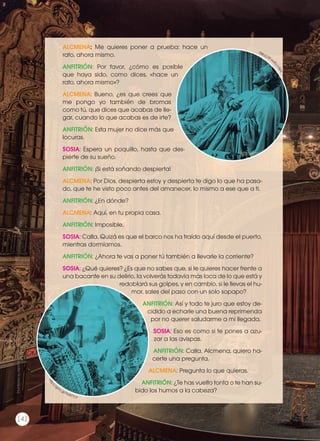 ALCMENA: Me quieres poner a prueba: hace un
rato, ahora mismo.
ANFITRIÓN: Por favor, ¿cómo es posible
que haya sido, como dices, «hace un
rato, ahora mismo»?
ALCMENA: Bueno, ¿es que crees que
me pongo yo también de bromas
como tú, que dices que acabas de lle-
gar, cuando lo que acabas es de irte?
ANFITRIÓN: Esta mujer no dice más que
locuras.
SOSIA: Espera un poquillo, hasta que des-
pierte de su sueño.
ANFITRIÓN: ¡Si está soñando despierta!
ALCMENA: Por Dios, despierta estoy y despierta te digo lo que ha pasa-
do, que te he visto poco antes del amanecer, lo mismo a ese que a ti.
ANFITRIÓN: ¿En dónde?
ALCMENA: Aquí, en tu propia casa.
ANFITRIÓN: Imposible.
SOSIA: Calla. Quizá es que el barco nos ha traído aquí desde el puerto,
mientras dormíamos.
ANFITRIÓN: ¿Ahora te vas a poner tú también a llevarle la corriente?
SOSIA: ¿Qué quieres? ¿Es que no sabes que, si le quieres hacer frente a
una bacante en su delirio, la volverás todavía más loca de lo que está y
redoblará sus golpes, y en cambio, si le llevas el hu-
mor, sales del paso con un solo sopapo?
ANFITRIÓN: Así y todo te juro que estoy de-
cidido a echarle una buena reprimenda
por no querer saludarme a mi llegada.
SOSIA: Eso es como si te pones a azu-
zar a las avispas.
ANFITRIÓN: Calla. Alcmena, quiero ha-
certe una pregunta.
ALCMENA: Pregunta lo que quieras.
ANFITRIÓN: ¿Te has vuelto tonta o te han su-
bido los humos a la cabeza?
http://g
oo.gl/ST4ilphttp:
//goo.gl/9yW7cV
Prohibidasureproducción
142
 