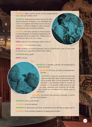 ALCMENA: Pero ¿cómo se te ocurre preguntarme
una cosa así, marido mío?
ANFITRIÓN: Pues porque otras veces me salu-
dabas siempre al llegar y me hablabas así
como las mujeres decentes hacen con sus
maridos. Y ahora al llegar a casa, veo que
has perdido esas buenas maneras.
ALCMENA: Por Dios, que eso lo hice ya ayer
cuando llegaste, te saludé enseguida y te
pregunté cómo te había ido, marido mío, y
te tomé la mano y te di un beso.
SOSIA: ¿Que tú has saludado ayer al amo?
ALCMENA: Y a ti también, Sosia.
SOSIA: Anfitrión, yo había pensado que tu mujer te iba a dar un hijo, pero
no es un hijo lo que lleva dentro del cuerpo.
ANFITRIÓN: Sino ¿qué?
SOSIA: Locura.
[...]
ANFITRIÓN: ¿Y desde cuándo has empezado a
sentir ese mal?
ALCMENA: Por Dios, yo estoy completamen-
te bien.
ANFITRIÓN: ¿Pues por qué dices entonces
que me has visto ayer, si hemos atracado
en el puerto esta noche pasada? Allí he
cenado y he dormido toda la noche en
el barco, ni he puesto hasta ahora un pie
en casa, después que marché con el ejér-
cito al país de los teléboas ni desde que los
vencimos.
ALCMENA: No señor, has cenado conmigo y conmi-
go te has acostado.
ANFITRIÓN: Pero ¿qué dices?
ALCMENA: La pura verdad.
ANFITRIÓN: En este punto, por Dios, ni pensarlo; por lo demás, no digo que no.
ALCMENA: Tú te volviste al ejército al despuntar el alba.
http://goo.gl/tpw6yl
http:
//goo.gl/kTSfJp
Prohibidasureproducción
143
 
