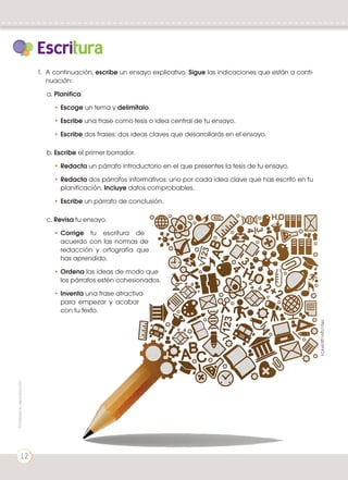 Escritura
1.	 A continuación, escribe un ensayo explicativo. Sigue las indicaciones que están a conti-
nuación:
a. Planifica.
•	Escoge un tema y delimítalo.
•	Escribe una frase como tesis o idea central de tu ensayo.
•	Escribe dos frases: dos ideas claves que desarrollarás en el ensayo.
b. Escribe el primer borrador.
•	Redacta un párrafo introductorio en el que presentes la tesis de tu ensayo.
•	Redacta dos párrafos informativos: uno por cada idea clave que has escrito en tu
planificación. Incluye datos comprobables.
•	Escribe un párrafo de conclusión.
c. Revisa tu ensayo.
•	Corrige tu escritura de
acuerdo con las normas de
redacción y ortografía que
has aprendido.
•	Ordena las ideas de modo que
los párrafos estén cohesionados.
•	Inventa una frase atractiva
para empezar y acabar
con tu texto.
http://goo.gl/arhlCa
Prohibidasureproducción
12
 