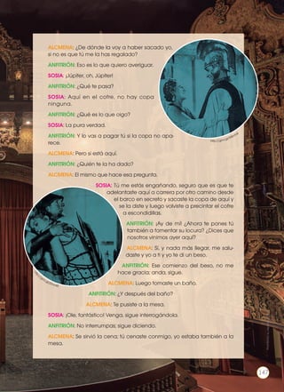 ALCMENA: ¿De dónde la voy a haber sacado yo,
si no es que tú me la has regalado?
ANFITRIÓN: Eso es lo que quiero averiguar.
SOSIA: ¡Júpiter, oh, Júpiter!
ANFITRIÓN: ¿Qué te pasa?
SOSIA: Aquí en el cofre, no hay copa
ninguna.
ANFITRIÓN: ¿Qué es lo que oigo?
SOSIA: La pura verdad.
ANFITRIÓN: Y lo vas a pagar tú si la copa no apa-
rece.
ALCMENA: Pero si está aquí.
ANFITRIÓN: ¿Quién te la ha dado?
ALCMENA: El mismo que hace esa pregunta.
SOSIA: Tú me estás engañando, seguro que es que te
adelantaste aquí a carrera por otro camino desde
el barco en secreto y sacaste la copa de aquí y
se la diste y luego volviste a precintar el cofre
a escondidillas.
ANFITRIÓN: ¡Ay de mí! ¿Ahora te pones tú
también a fomentar su locura? ¿Dices que
nosotros vinimos ayer aquí?
ALCMENA: Sí, y nada más llegar, me salu-
daste y yo a ti y yo te di un beso.
ANFITRIÓN: Ese comienzo del beso, no me
hace gracia; anda, sigue.
ALCMENA: Luego tomaste un baño.
ANFITRIÓN: ¿Y después del baño?
ALCMENA: Te pusiste a la mesa.
SOSIA: ¡Ole, fantástico! Venga, sigue interrogándola.
ANFITRIÓN: No interrumpas; sigue diciendo.
ALCMENA: Se sirvió la cena; tú cenaste conmigo, yo estaba también a la
mesa.
htt
p://goo.gl/jGvv45
http://goo.gl/R4imh4
Prohibidasureproducción
147
 