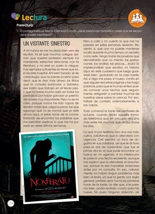 Lectura
1. 	El protagonista se llama Cristóbal Conde. ¿Qué personaje fantástico crees que se escon-
de tras esta identidad?
Prelectura
Un visitante Siniestro
A mí nunca se me ha dado bien esto de
escribir. Ya sé que muchos colegas opi-
nan que nuestra profesión siempre ha
mantenido estrechas relaciones con la
literatura, y no seré yo quien lo niegue;
hay ejemplos suficientes sin tener que sa-
lir de este hospital. Ahí está Torrado, el de
cardiología, que no pierde ocasión para
decir que le dan más dinero los libros
que la consulta particular; o Sobreira,
ese bajito que trabaja en el tercer piso,
y que no hace mucho salió en todos los
periódicos por haber ganado un premio
de novela muy importante. Pero no es mi
caso, porque nunca he sido capaz de
escribir nada que valga la pena. Así que
supongo que no es normal que yo esté
ahora aquí, a estas horas de la noche,
tratando de encontrar las palabras que
me permitan explicar lo que me ha pa-
sado en estas últimas semanas.
Pero si callo y no cuento lo que me ha
pasado en estas semanas, reviento. Re-
viento, sí, que uno no puede mantener
oculto durante mucho tiempo un secreto
como este. Tengo todas las pruebas que
demostrarán que no miento: las graba-
ciones, los análisis, las placas..., ¡todo! Es
imprescindible que escriba mi historia
aquí, en este cuaderno que luego guar-
daré bien guardado en la caja fuerte.
Así, si algo me pasa, si muero, confío en
que alguien lea estas páginas y las haga
públicas, para que el mundo entero pue-
da conocer unos hechos que, segura-
mente, obligarán a cambiar muchas de
nuestras ideas sobre la ciencia. Por eso,
trataré de contarlo ordenadamente, si
soy capaz.
Todo comenzó la tarde del veintisiete de
octubre, cuando recibí aquella llama-
da telefónica que, en principio, era una
más entre las muchas que recibo todos
los días.
La que oí por teléfono era una voz mas-
culina, solicitando que lo atendiera con
urgencia. Creí percibir un tono de an-
gustia en sus palabras, así que le di hora
para el dos de noviembre, que fue el
primer día en el que pude encontrar un
hueco en mi agenda. A mi interlocutor
le pareció una fecha excelente, aunque
me suplicó que lo atendiese al anoche-
cer, porque le era imposible acercarse
antes por mi consulta. En eso, natural-
mente, no había ningún problema; más
bien al revés, ya que la gente, por regla
general, prefiere venir hacia las primeras
horas de la tarde. Le dije que, si le pare-
cía bien, podía recibirlo cuarto para las
nueve. No puso ninguna objeción, así
http://goo.gl/0qYD9C
Prohibidasureproducción
154
COMPRENSIÓN DE TEXTO
ICONOS LENGUA Y
PRODUCCIÓN DE TEXTOS REFL
LA LENGUA EN LA INTERACCIÓN
SOCIAL
VARIEDADES LINGUISTICAS
LITERATURA EN CONTEXTO
 