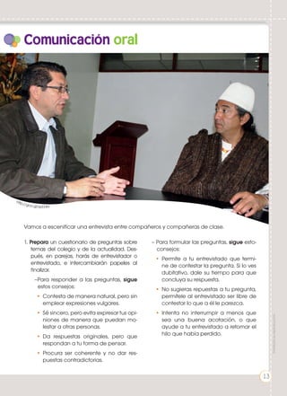 1. Prepara un cuestionario de preguntas sobre
temas del colegio y de la actualidad. Des-
pués, en parejas, harás de entrevistador o
entrevistado, e intercambiarán papeles al
finalizar.
–Para responder a las preguntas, sigue
estos consejos:
•	 Contesta de manera natural, pero sin
emplear expresiones vulgares.
•	 Sé sincero, pero evita expresar tus opi-
niones de manera que puedan mo-
lestar a otras personas.
•	Da respuestas originales, pero que
respondan a tu forma de pensar.
•	Procura ser coherente y no dar res-
puestas contradictorias.
Comunicación oral
– Para formular las preguntas, sigue esto-
consejos:
•	Permite a tu entrevistado que termi-
ne de contestar la pregunta. Si lo ves
dubitativo, dale su tiempo para que
concluya su respuesta.
•	No sugieras repuestas a tu pregunta,
permítele al entrevistado ser libre de
contestar lo que a él le parezca.
•	Intenta no interrumpir a menos que
sea una buena acotación, o que
ayude a tu entrevistado a retomar el
hilo que había perdido.
Vamos a escenificar una entrevista entre compañeros y compañeras de clase.
http://goo.gl/zpDdrs
13
Prohibidasureproducción
 