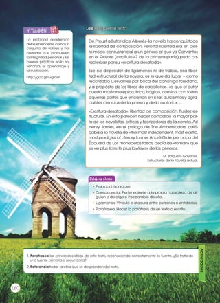 La probidad académica
debe entenderse como un
conjunto de valores y ha-
bilidades que promueven
la integridad personal y las
buenas prácticas en la en-
señanza, el aprendizaje y
la evaluación.
http://goo.gl/GgKtxP
y también:ENGR
UPO
YTAMB
IÉN
TIC
S
RECORTA
BLES
CALCULA
DORA
Lee el siguiente texto:
De Proust a Butor-dice Alberés- la novela ha conquistado
la libertad de composición. Pero tal libertad era en cier-
to modo consustancial a un género al que ya Cervantes
en el Quijote (capítulo 47 de la primera parte) pudo ca-
racterizar por su «escritura desatada».
Ese no depender de ligámenes ni de trabas, esa liber-
tad estructural de la novela, es lo que da lugar – como
recordaba Cervantes por boca del canónigo toledano,
y a propósito de los libros de caballerías- «a que el autor
pueda mostrarse épico, lírico, trágico, cómico, con todas
aquellas partes que encierran en sí las dulcísimas y agra-
dables ciencias de la poesía y de la oratoria».…
«Escritura desatada», libertad de composición, fluidez es-
tructural. En esto parecen haber coincidido la mayor par-
te de los novelistas, críticos y teorizadores de la novela. Así
Henry James, en el prólogo de The Ambassadors, califi-
caba a la novela de «the most independent, most elastic,
most prodigius of Literary forms». André Gide, por boca del
Édouard de Los monederos falsos, decía de «roman» que
es «le plus libre, le plus lawlews» de los géneros.
M. Baquero Goyanes,
Estructuras de la novela actual.
1. Parafrasea las principales ideas de este texto, reconociendo correctamente la fuente. ¿Se trata de
una fuente primaria o secundaria?
2. Referencia todas la citas que se desprenden del texto.
Actividades
Palabras claves
•	Probidad: honradez.
•	Consustancial: Perteneciente a la propia naturaleza de al-
guien o de algo e inseparable de ella.
•	Ligámenes: Vínculo o atadura entre personas o entidades.
•	Parafrasea: Hacer la paráfrasis de un texto o escrito
160
http://goo.gl/k0Flc1
 