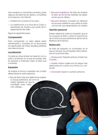 Vas a realizar un comentario de textos, sobre
algunos de estos temas, léelos y consúltalos
en la prensa o vía internet
•	 El terremoto ocurrido en Ecuador.
•	 La clasificación a la final de la Copa Li-
bertadores de América por parte de In-
dependiente del Valle.
Sigue los siguientes pasos
Comprensión
Para comprender un texto debes leerlo
atentamente y consultar en el diccionario
los significados de todas aquellas palabras
que desconozcas.
Localización
Consiste en situar el texto en relación con su
autor y el tiempo en el que se inscribe. Esto
te ayudará a entender mejor el texto que
comentas.
Expresión
Al analizar la forma o expresión de un texto
debes fijarte en estos aspectos:
• Tipo de texto. Hay que determinar el géne-
ro al que pertenece, así como el
medio expresivo en que se
manifiesta: verso, narra-
ción, diálogo…
• Recursos lingüísticos. Se trata de analizar
el valor de las formas verbales, las expre-
siones que se utilizan…
• Recursos literarios. Consisten en detectar
los recursos estilísticos que utiliza el autor
y la función que desempeñan en el texto
Opinión personal
Debes reflexionar sobre la impresión que te
ha causado el texto y sobre la importancia
de la obra a la que pertenece dentro de la
literatura de la época.
Redacción
Se trata de redactar un comentario en el
que se recojan los principales datos obteni-
dos en la primera fase.
— Introducción. Presenta el tema: El texto tra-
ta sobre...
— Análisis. Indica cuáles son los rasgos más
destacados en cuanto a su forma y su con-
tenido.
— Conclusión. Expón tu opinión personal.
http://goo.gl/GQOFDN
Prohibidasureproducción
163
 