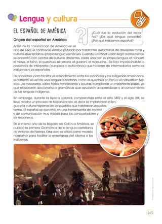 Lengua y cultura
El español de América
Origen del español en América
Antes de la colonización de América en el
año de 1492, el continente estaba poblado por habitantes autóctonos de diferentes razas y
culturas que tenían su propia lengua vernácula. Cuando Cristóbal Colón llegó a estas tierras,
se encontró con cientos de culturas diferentes, cada una con su propia lengua: el náhuatl,
el maya, el taíno, el quechua, el aimara, el guaraní, el mapuche… Se hizo imprescindible la
presencia de intérpretes (europeos o autóctonos) que hicieran de intermediarios entre los
indígenas y los españoles.
En ocasiones, para facilitar el entendimiento entre los españoles y los indígenas americanos,
se fomentó el uso de una lengua autóctona, como el quechua en Perú o el náhuatl en Mé-
xico. Los misioneros, sobre todos franciscanos y jesuitas, cumplieron un importante papel, ya
que elaboraron diccionarios y gramáticas que ayudaron al aprendizaje y al conocimiento
de las lenguas indígenas.
Sin embargo, durante la época colonial, comprendida entre el año 1492 y el siglo XIX, se
llevó a cabo un proceso de hispanización, es decir se implantaron la len-
gua y la cultura hispanas en los pueblos que habitaban aquellas
tierras. El español se convirtió en una herramienta de control
y de comunicación muy valiosa para los conquistadores y
los misioneros.
En el mismo año de la llegada de Colón a América, se
publicó la primera Gramática de la lengua castellana,
de Antonio de Nebrija. Esta obra se utilizó como modelo
normativo para facilitar la enseñanza del idioma a los
indígenas.
LA LENGUA EN LA INTERACCIÓN
SOCIAL
COMUNIC
VARIEDADES LINGUISTICAS CULTU
LITERATURA EN CONTEXTO ESCRIT
http://goo.gl/3CsnKq
¿Cuál fue la evolución del espa-
ñol? ¿De qué lengua procede?
¿Por qué hablamos español?
Prohibidasureproducción
165
 