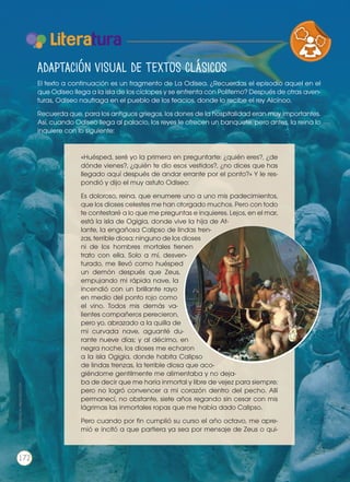 Literatura
«Huésped, seré yo la primera en preguntarte: ¿quién eres?, ¿de
dónde vienes?, ¿quién te dio esos vestidos?, ¿no dices que has
llegado aquí después de andar errante por el ponto?» Y le res-
pondió y dijo el muy astuto Odiseo:
Es doloroso, reina, que enumere uno a uno mis padecimientos,
que los dioses celestes me han otorgado muchos. Pero con todo
te contestaré a lo que me preguntas e inquieres. Lejos, en el mar,
está la isla de Ogigia, donde vive la hija de At-
lante, la engañosa Calipso de lindas tren-
zas, terrible diosa; ninguno de los dioses
ni de los hombres mortales tienen
trato con ella. Solo a mí, desven-
turado, me llevó como huésped
un demón después que Zeus,
empujando mi rápida nave, la
incendió con un brillante rayo
en medio del ponto rojo como
el vino. Todos mis demás va-
lientes compañeros perecieron,
pero yo, abrazado a la quilla de
mi curvada nave, aguanté du-
rante nueve días; y al décimo, en
negra noche, los dioses me echaron
a la isla Ogigia, donde habita Calipso
de lindas trenzas, la terrible diosa que aco-
giéndome gentilmente me alimentaba y no deja-
ba de decir que me haría inmortal y libre de vejez para siempre;
pero no logró convencer a mi corazón dentro del pecho. Allí
permanecí, no obstante, siete años regando sin cesar con mis
lágrimas las inmortales ropas que me había dado Calipso.
Pero cuando por fin cumplió su curso el año octavo, me apre-
mió e incitó a que partiera ya sea por mensaje de Zeus o qui-
VARIEDADES LINGUISTICAS CU
LITERATURA EN CONTEXTO ESC
https
://goo.gl/7KkoBG
Adaptación visual de textos clásicos
El texto a continuación es un fragmento de La Odisea. ¿Recuerdas el episodio aquel en el
que Odiseo llega a la isla de los cíclopes y se enfrenta con Polifemo? Después de otras aven-
turas, Odiseo naufraga en el pueblo de los feacios, donde lo recibe el rey Alcínoo.
Recuerda que, para los antiguos griegos, los dones de la hospitalidad eran muy importantes.
Así, cuando Odiseo llega al palacio, los reyes le ofrecen un banquete, pero antes, la reina lo
inquiere con lo siguiente:
Prohibidasureproducción
172
 