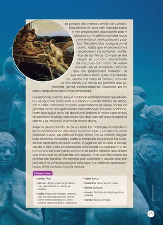 zá porque ella misma cambió de opinión.
Despidióme en una bien trabada balsa
y me proporcionó abundante pan y
dulce vino, me vistió inmortales ropas
y me envió un viento próspero y cá-
lido. Diecisiete días navegué por el
ponto, hasta que el decimoctavo
aparecieron las sombrías monta-
ñas de sus tierras. Conque se me
alegró el corazón, ¡desdichado
de mí!, pues aún había de verme
envuelto en la incesante aflicción
que me proporcionó Poseidón, el
que sacude la tierra, quien impulsando
los vientos me cerró el camino, sacudió
el mar infinito y el oleaje no permitía que yo,
mientras gemía incesantemente, avanzara en mi
balsa; después la destruyó la tempestad.
Fue entonces cuando surqué nadando el abismo hasta que el vien-
to y el agua me acercaron a su tierra; y cuando trataba de alcan-
zar la orilla, habríame arrojado violentamente el oleaje contra las
grandes rocas, en lugar funesto; pero retrocedí de nuevo nadando,
hasta que llegué al río, allí donde me pareció el mejor lugar, limpio
de piedras y al abrigo del viento. Me dejé caer allí para recobrar el
aliento y se me echó encima la noche divina.
Alejéme del río nacido de Zeus y entre los matorrales acomodé mi
lecho amontonando alrededor muchas hojas; y un dios me vertió
profundo sueño. Allí, entre las hojas, dormí con el corazón afligido
toda la noche, la aurora y hasta el mediodía. Se ponía el Sol cuan-
do me abandonó el dulce sueño. Vi jugando en la orilla a las sier-
vas de tu hija; y ella era semejante a las diosas. Le supliqué y no es-
tuvo ayuna de buen juicio, como no se podría esperar que obrara
una joven que se encuentra con alguien. Pues con frecuencia los
jóvenes son sandios. Me entregó pan suficiente y oscuro vino, me
lavó en el río y me proporcionó esta ropa. Aun estando apesadum-
brado te he contado toda la verdad.
https://goo.gl/9
1HW
fC
http://goo.gl/tc3k16
•	ponto: Mar.
•	demón: Algún personaje divino
que representa la suerte, el
destino.
•	quilla: Pieza de madera o hierro
que va de popa a proa por la
parte inferior del barco, en la
cual se asienta toda su armazón.
•	nave: Barco.
•	Poseidón: Dios de los mares.
•	sierva: Esclava.
•	ayuna: Privada de algún gusto o
deleite.
•	sandio: Necio, simple.
Palabras claves
173
 