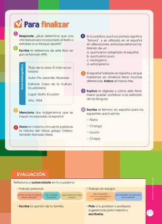 EVALUACIÓN
•	Escribe la opinión de tu familia. •	Pide a tu profesor o profesora
sugerencias para mejorar y
escríbelas.
•	Trabajo personal
Reflexiona y autoevalúate en tu cuaderno:
•	Trabajo en equipo
¿Cómo ha sido mi actitud
frente al trabajo?
¿He compartido
con mis compañeros y
compañeras?
¿He cumplido
mis tareas?
¿He respetado las opiniones
de los demás?
¿Qué aprendí en esta
unidad?
Para finalizar
1
Responde: ¿Qué determina que una
cita textual sea incorporada al texto o
extraída a un bloque aparte?
Si la palabra quichua pampa significa
“llanura”, y es utilizada en el español
sin alteraciones, entonces estamos ha-
blando de un:
a. quichuismo adaptado al español.
b. quichuismo puro.
c. neologismo.
d. extranjerismo
Escribe la referencia de este libro se-
gún el formato APA.
2
6
3
Título de la obra: El indio ecua-
toriano
Autor: Pío Jaramillo Alvarado
Editorial: Casa de la Cultura
Ecuatoriana
Lugar: Quito, Ecuador
Año: 1954
fichabibliográfica
El español hablado en España y el que
hablamos en América tiene muchas
diferencias. Indica al menos tres.
Explica la diglosia y cómo este fenó-
meno puede contribuir a la extinción
de las lenguas.
Escribe el término en español para los
siguientes quichuismos.
• Ñaño
• Changa
• Llucho
• Chapa
7
8
Menciona dos indigenismos que se
hayan incorporado al español.
Narra en máximo cincuenta palabras
la historia del héroe griego Odiseo,
también llamado Ulises.
4
5
Prohibidasureproducción
177
 