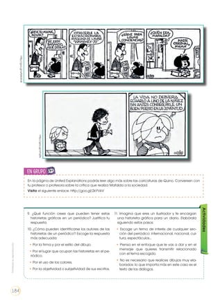 9. ¿Qué función crees que pueden tener estas
historietas gráficas en un periódico? Justifica tu
respuesta.
10. ¿Cómo pueden identificarse los autores de las
historietas de un periódico? Escoge la respuesta
más adecuada:
❑ • Por la firma y por el estilo del dibujo.
❑ • Por el lugar que ocupan las historietas en el pe-
riódico.
❑ • Por el uso de los colores.
❑ • Por la objetividad o subjetividad de sus escritos.
11. Imagina que eres un ilustrador y te encargan
una historieta gráfica para un diario. Elabórala
siguiendo estos pasos:
• Escoge un tema de interés de cualquier sec-
ción del periódico: internacional, nacional, cul-
tura, espectáculos...
• Piensa en el enfoque que le vas a dar y en el
mensaje que quieres transmitir relacionado
con el tema escogido.
• No es necesario que realices dibujos muy ela-
borados: lo que importa más en este caso es el
texto de los diálogos.
Actividades
En la página de United Explanations podrás leer algo más sobre las caricaturas de Quino. Conversen con
tu profesor o profesora sobre la crítica que realiza Mafalda a la sociedad.
Visita el siguiente enlace: http://goo.gl/2kYVkV
en grupo
ENGR
UPO
YTAMB
IÉN
TIC
S
RECORTA
BLES
CALCULA
DORA
http://goo.gl/wNWdm8
http://goo.gl/aYqSts
Prohibidasureproducción
184
 
