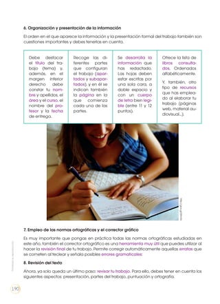 6. Organización y presentación de la información
El orden en el que aparece la información y la presentación formal del trabajo también son
cuestiones importantes y debes tenerlas en cuenta.
Debe destacar
el título del tra-
bajo (tema) y,
además, en el
margen inferior
derecho debe
constar tu nom-
bre y apellidos, el
área y el curso, el
nombre del pro-
fesor y la fecha
de entrega.
Recoge las di-
ferentes partes
que configuran
el trabajo (apar-
tados y subapar-
tados), y en él se
indican también
la página en la
que comienza
cada una de las
partes.
Se desarrolla la
información que
has redactado.
Las hojas deben
estar escritas por
una sola cara, a
doble espacio y
con un cuerpo
de letra bien legi-
ble (entre 11 y 12
puntos).
Ofrece la lista de
libros consulta-
dos, Ordenados
alfabéticamente.
Y, también, otro
tipo de recursos
que has emplea-
do al elaborar tu
trabajo (páginas
web, material au-
diovisual...).
7. Empleo de las normas ortográficas y el corrector gráfico
Es muy importante que pongas en práctica todas las normas ortográficas estudiadas en
este año, también el corrector ortográfico es una herramienta muy útil que puedes utilizar al
hacer la revisión final de tu trabajo. Permite corregir automáticamente aquellas erratas que
se cometen al teclear y señala posibles errores gramaticales:
8. Revisión del texto
Ahora, ya solo queda un último paso: revisar tu trabajo. Para ello, debes tener en cuenta los
siguientes aspectos: presentación, partes del trabajo, puntuación y ortografía.
http://goo.gl/fjXmXz
Prohibidasureproducción
190
 