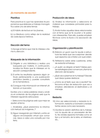 ¡Es momento de escribir!
Planifica
Para practicar lo que has aprendido te pro-
ponemos que elabores un trabajo monográ-
fico sobre uno de estos temas:
a) El hábito de lectura en los jóvenes.
b) La literatura como reflejo de la realidad
de cada época histórica.
Elección del tema
1) Escoge el tema que más te interese o lla-
me tu atención.
Búsqueda de la información
2) 	Dirígete a una biblioteca y realiza una
búsqueda por materia. A continuación,
localiza los títulos que te interesen en la
sección correspondiente.
3) 	Si entre los resultados aparece algún ar-
tículo perteneciente a una publicación
periódica (revista...), puedes consultarlo
en la hemeroteca.
4) Consigue más información en Internet uti-
lizando un buscador.
Escribe una o varias palabras clave y anali-
za el contenido de las páginas web que te
interesen siguiendo estos pasos:
— Selecciona las páginas web que mejor se
ajusten al tema.
— Analízalas. ¿Qué predomina: la informa-
ción textual, las imágenes...?
5) Sigue navegando por Internet y entra en
alguna enciclopedia virtual que conoz-
cas. Lleva a cabo una consulta por ma-
teria.
Producción de ideas
6) Analiza la información y selecciona el
material que consideres primordial para tu
trabajo.
7) Anota todas aquellas ideas relacionadas
con el tema que se te ocurran o te parez-
can interesantes. Para ello, puedes emplear
técnicas como la lluvia o la asociación de
ideas.
Organización y planificación
8) Elabora un guion que te ayude a estruc-
turar las ideas que vas a exponer: decide
qué aspectos vas a tratar y en qué orden.
9) Reflexiona sobre estas cuestiones, antes
de redactar el trabajo:
— ¿A quién va dirigido el texto? Debes pen-
sar estrategias para convencer y llamar la
atención del receptor.
— ¿Qué vas a plasmar en tu trabajo? Decide
qué ideas quieres destacar.
— ¿Cómo es el texto que vas a escribir? Se-
lecciona el tipo de redacción que vas a
emplear, atendiendo al destinatario y al
mensaje.
Redacta
10) Una vez seleccionada y revisada la in-
formación, redacta un borrador y revísalo
tantas veces como sea necesario.
11) Escribe la versión definitiva de tu trabajo
con la ayuda de un procesador de tex-
to. No olvides aspectos formales como: el
tipo y el tamaño de la letra, el interlinea-
do...
Prohibidasureproducción
192
 