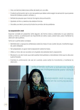 •	 Haz una lectura silenciosa antes de leerlo en voz alta.
•	 Cuida la entonación de tu voz; recuerda que debe variar según la sensación que quieras
transmitir (tristeza, pasión, enfado...).
•	 Señala las pausas que marcan los signos de puntuación.
•	 Ajústate al ritmo y destaca las sílabas tónicas.
•	 Vocaliza, es decir, pronuncia todos los sonidos de las palabras.
La exposición oral
Exponer consiste en presentar ante alguien, de forma clara y ordenada, lo que sabemos
sobre un tema. La entonación es importante en estos casos, sobre todo, para mantener la
atención del auditorio.
Toma en cuenta estos consejos:
•	 Siéntate bien y apoya los antebrazos sobre la mesa. Si vas a estar de pie, mantente ergui-
do, pero relajado.
•	 Ten preparado un guion de la exposición sobre la mesa.
•	 Utiliza un tono de voz acorde con el grado de seriedad de tu exposición.
•	 Modula tu voz de modo que demuestres tranquilidad y naturalidad. Evita que tu discurso
suene forzado.
•	 Cambia tu entonación de vez en cuando, para evitar la monotonía y mantener la
atención.
https://goo.gl/xIxQcA
Prohibidasureproducción
196
 