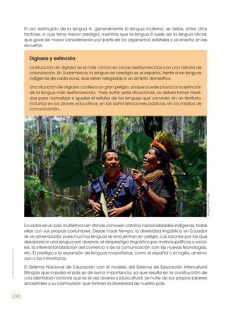 El uso restringido de la lengua A, generalmente la lengua materna, se debe, entre otros
factores, a que tiene menor prestigio; mientras que la lengua B suele ser la lengua oficial,
que goza de mayor consideración por parte de los organismos estatales y se enseña en las
escuelas.
Diglosia y extinción
La situación de diglosia es la más común en zonas desfavorecidas con una historia de
colonización. En Sudamérica, la lengua de prestigio es el español, frente a las lenguas
indígenas de cada zona, que están relegadas a un ámbito doméstico.
Una situación de diglosia conlleva un gran peligro, ya que puede provocar la extinción
de la lengua más desfavorecida. Para evitar estas situaciones, se deben tomar medi-
das para normalizar e igualar el estatus de las lenguas que conviven en un territorio:
incluirlas en los planes educativos, en las administraciones públicas, en los medios de
comunicación…
Ecuador es un país multiétnico en donde conviven catorce nacionalidades indígenas, todas
ellas con sus propias costumbres. Desde hace tiempo, la diversidad lingüística en Ecuador
se ve amenazada, pues muchas lenguas se encuentran en peligro. Las razones por las que
desaparece una lengua son diversas: el desprestigio lingüístico por motivos políticos y socia-
les, la internacionalización del comercio y de la comunicación con las nuevas tecnologías,
etc. El prestigio y la expansión de lenguas mayoritarias, como el español o el inglés, amena-
zan a las minoritarias.
El Sistema Nacional de Educación con el modelo del Sistema de Educación Intercultural
Bilingüe que impulsa el país es de suma importancia, ya que resulta en la construcción de
una identidad nacional que es la vez diversa y pluricultural. Se nutre de sus propios saberes
ancestrales y su cosmovisión que forman la diversidad de nuestro país.
http://goo.gl/T57qys
Prohibidasureproducción
200
 