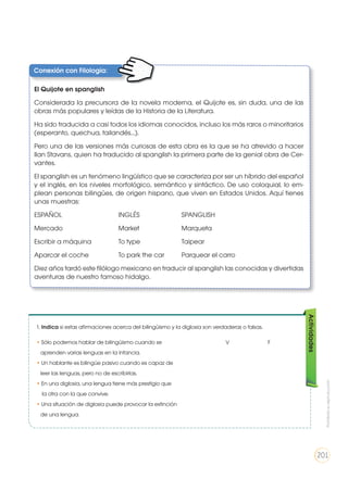 Conexión con Filología:
El Quijote en spanglish
Considerada la precursora de la novela moderna, el Quijote es, sin duda, una de las
obras más populares y leídas de la Historia de la Literatura.
Ha sido traducida a casi todos los idiomas conocidos, incluso los más raros o minoritarios
(esperanto, quechua, tailandés...).
Pero una de las versiones más curiosas de esta obra es la que se ha atrevido a hacer
Ilan Stavans, quien ha traducido al spanglish la primera parte de la genial obra de Cer-
vantes.
El spanglish es un fenómeno lingüístico que se caracteriza por ser un híbrido del español
y el inglés, en los niveles morfológico, semántico y sintáctico. De uso coloquial, lo em-
plean personas bilingües, de origen hispano, que viven en Estados Unidos. Aquí tienes
unas muestras:
ESPAÑOL 			INGLÉS 		SPANGLISH
Mercado 		 	 Market 		 Marqueta
Escribir a máquina 		 To type 		 Taipear
Aparcar el coche 		 To park the car 	 Parquear el carro
Diez años tardó este filólogo mexicano en traducir al spanglish las conocidas y divertidas
aventuras de nuestro famoso hidalgo.
Actividades
1. Indica si estas afirmaciones acerca del bilingüismo y la diglosia son verdaderas o falsas.
•	Sólo podemos hablar de bilingüismo cuando se				 V 		 F
aprenden varias lenguas en la infancia.
•	Un hablante es bilingüe pasivo cuando es capaz de
leer las lenguas, pero no de escribirlas.
•	En una diglosia, una lengua tiene más prestigio que
la otra con la que convive.
•	Una situación de diglosia puede provocar la extinción
de una lengua.
Prohibidasureproducción
201
 