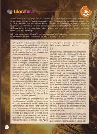 Literatura
¿Por qué, oh tú que lanzas encendidos ra-
yos, convocas de nuevo la junta de los dio-
ses? ¿Acaso tienes algún propósito acerca
de los teucros y de los aqueos? El comba-
te y la pelea volverán a encenderse muy
pronto entre ambos pueblos.
Respondióle Zeus que amontona las nu-
bes: Comprendiste, Poseidón, que bates la
tierra, el designio que encierra mi pecho
y por el cual os he reunido. Me curo de
ellos, aunque van a perecer. Yo me que-
daré sentado en la cumbre del Olimpo y
recrearé mi espíritu contemplando la bata-
lla; y los demás váyanse hacia los teucros
y los aqueos, y cada uno auxilie a los que
quiera. Pues si Aquiles, el de los pies ligeros,
combatiese solo con los teucros, estos no
resistirían ni un instante la acometida del
hijo de Peleo. Ya antes huían espantados
al verle; y temo que ahora, que tan en-
furecido tiene el ánimo por la muerte de
su compañero, destruya el muro de Troya
contra la decisión del hado.
El Cronión habló en estos términos y pro-
movió una gran batalla. Los dioses fueron
al combate divididos en dos bandos: en-
camináronse a las naves Hera, Palas Ate-
nea, Poseidón, que ciñe la tierra, el benéfi-
co Hermes, de prudente espíritu, y con ellos
Hefesto, que, orgulloso de su fuerza, cojea-
ba arrastrando sus gráciles piernas; y en-
derezaron sus pasos a los teucros Ares, de
tremolante casco, el intenso Febo Apolo,
Artemis, que se complace en tirar flechas,
Leto, el Janto y la risueña Afrodita.
[...]
De este modo, los felices dioses, instigando
a unos y a otros, les hicieron venir a las ma-
nos y promovieron una reñida contienda.
El padre de los hombres y de los dioses tro-
nó horriblemente en las alturas; Poseidón,
por debajo, sacudió la inmensa tierra y las
excelsas cumbres de los montes; y retem-
blaron, así las laderas y las cimas del Ida,
abundante en manantiales, como la ciu-
dad troyana y las naves aqueas. Asustóse
Hades, rey de los infiernos, y saltó del trono
gritando; no fuera que Poseidón abriese
la tierra y se hicieran visibles las mansio-
nes horrendas y tenebrosas que las mis-
mas deidades aborrecen. ¡Tanto estrépito
se produjo cuando los dioses entraron en
combate! Al soberano Poseidón le hizo
frente Febo Apolo con sus aladas flechas;
a Ares, Atenea, la diosa de los brillantes
ojos; a Hera, Artemis, que lleva arco de oro,
ama el bullicio de la caza, se complace
en tirar saetas y es hermana del Flechador;
a Leto, el poderoso y benéfico Hermes; y a
Hefesto, el gran río de profundos vórtices,
llamado por los dioses Janto y por los hom-
bres Escamandro.
Así los dioses salieron al encuentro los unos
de los otros. Aquiles deseaba romper por
el gentío enderechura, a Héctor Priámida,
pues el ánimo le impulsaba a saciar con
VARIEDADES LINGUISTICAS CU
LITERATURA EN CONTEXTO ESC
Ahora vamos a leer un fragmento de La Ilíada. Como habíamos mencionado anteriormen-
te, los dioses griegos no son representados como personajes imparciales que desean, por
igual, el bien de todos los mortales. Por el contrario, los dioses griegos tienen caprichos y
favoritismos, y La Ilíada es un claro ejemplo de cómo los dioses toman partido en la guerra
de Troya. Así, en una ocasión, Zeus ordena a Temis que convoque a una reunión de dioses
en las cumbres del Olimpo.
Allí, pues, se reunieron. Poseidón tampoco desobedeció a la diosa; y dirigiéndose desde el
mar a la junta, se sentó en medio y exploró la voluntad de Zeus:
Prohibidasureproducción
202
 