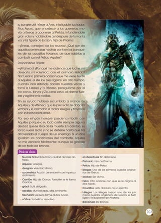 la sangre del héroe a Ares, infatigable luchador.
Mas Apolo, que enardece a los guerreros, mo-
vió a Eneas a oponerse al Pelida, infundiéndole
gran valor y hablándole así después de tomar la
voz y la figura de Licaón, hijo de Príamo:
—¡Eneas, consejero de los teucros! ¿Qué son de
aquellas amenazas hechas por ti en los banque-
tes de los caudillos troyanos, de que saldrías a
combatir con el Pelida Aquiles?
Respondióle Eneas:
—¡Priámida! ¿Por qué me ordenas que luche, sin
desearlo mi voluntad, con el animoso Pelida?
No fuera la primera ocasión que me viese frente
a Aquiles, el de los pies ligeros: en otro tiempo,
cuando vino adonde pacían nuestras vacas y
tomó a Lirneso y a Pédaso, persiguióme por el
Ida con su lanza; y Zeus me salvó, al darme fuer-
zas y agilitar mis rodillas.
Sin su ayuda hubiese sucumbido a manos de
Aquiles y de Atenea, que le precedía, le daba la
victoria y le animaba a matar léleges y troyanos
con la broncínea lanza.
Por eso ningún hombre puede combatir con
Aquiles, porque a su lado asiste siempre alguna
deidad que le libra de la muerte. En cambio, su
lanza vuela recta y no se detiene hasta que ha
atravesado el cuerpo de un enemigo. Si un dios
igualara las condiciones del combate, Aquiles
no me vencería fácilmente; aunque se gloriase
de ser todo de bronce.
http://goo.gl/pXZXxY
http://goo.gl/ZlLXzl
•	teucros: Natural de Troya, ciudad del Asia an-
tigua.
•	aqueos: Griegos.
•	designio: Voluntad divina.
•	acometida: Acción de embestir con ímpetu y
ardimiento.
•	Cronión: Hijo de Cronos. También se le llama
Cronida.
•	grácil: Sutil, delgado.
•	excelsa: Muy elevada, alta, eminente.
•	flechador: Así se le llama al dios Apolo.
•	vórtice: Torbellino, remolino.
•	en derechura: Sin detenerse.
•	Priámida: Hijo de Príamo.
•	Pelida: Hijo de Peleo.
•	léleges: Uno de los primeros pueblos origina-
rios de Grecia.
•	deidad: Ser divino.
•	Febo: Otro nombre con que se le asigna al
dios Apolo.
•	Caudillos: Jefe absoluto de un ejército.
•	Léleges: Los léleges fueron uno de los pri-
meros pueblos originarios de Grecia, el Mar
Egeo y el sudoeste de Anatolia
•	Broncínea: De bronce
Palabras claves
203
 