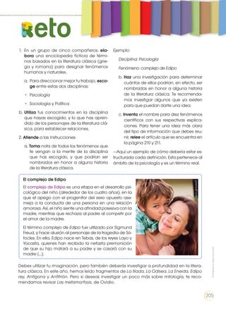Debes utilizar tu imaginación, pero también deberás investigar a profundidad en la litera-
tura clásica. En este año, hemos leído fragmentos de La Ilíada, La Odisea, La Eneida, Edipo
rey, Antígona y Anfitrión. Pero si deseas investigar un poco más sobre mitología, te reco-
mendamos revisar Las metamorfosis, de Ovidio.
1.	En un grupo de cinco compañeros, ela-
bora una enciclopedia ficticia de térmi-
nos basados en la literatura clásica (grie-
ga y romana) para designar fenómenos
humanos y naturales.
a.	 Para direccionar mejor tu trabajo, esco-
ge entre estas dos disciplinas:
•	Psicología
•	 Sociología y Política
b.	Utiliza tus conocimientos en la disciplina
que hayas escogido, y lo que has apren-
dido de los personajes de la literatura clá-
sica, para establecer relaciones.
2. Atiende a las instrucciones:
a. Toma nota de todos los fenómenos que
te vengan a la mente de la disciplina
que has escogido, y que podrían ser
nombrados en honor a alguna historia
de la literatura clásica.
Ejemplo:
	 Disciplina: Psicología
	 Fenómeno: complejo de Edipo
b. Haz una investigación para determinar
cuántos de ellos podrían, en efecto, ser
nombrados en honor a alguna historia
de la literatura clásica. Te recomenda-
mos investigar algunos que ya existen
para que puedan darte una idea.
c. Inventa el nombre para diez fenómenos
científicos con sus respectivas explica-
ciones. Para tener una idea más clara
del tipo de información que debes reu-
nir, relee el artículo que se encuentra en
la página 210 y 211.
—Aquí un ejemplo de cómo debería estar es-
tructurada cada definición. Esta pertenece al
ámbito de la psicología y es un término real.
eto
El complejo de Edipo
El complejo de Edipo es una etapa en el desarrollo psi-
cológico del niño (alrededor de los cuatro años), en la
que el apego con el progenitor del sexo opuesto ase-
meja a la conducta de una persona en una relación
amorosa. Así, el niño siente una afinidad posesiva con la
madre, mientras que rechaza al padre al competir por
el amor de la madre.
El término complejo de Edipo fue utilizado por Sigmund
Freud, y hace alusión al personaje de la tragedia de Só-
focles. En ella, Edipo nace en Tebas, de los reyes Layo y
Yocasta, quienes han recibido la nefasta premonición
de que su hijo matará a su padre y se casará con su
madre (...).
goo.gl/pzsx2I
Prohibidasureproducción
205
 