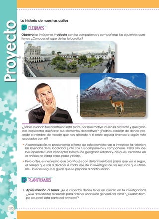 ¿Sabes cuándo fue construida esta plaza, por qué motivo, quién la proyectó y qué gran-
des arquitectos diseñaron sus elementos decorativos? ¿Podrías explicar de dónde pro-
cede el nombre del volcán que hay al fondo, y si existe alguna leyenda o algún mito
asociados con él?
• A continuación, te proponemos el tema de este proyecto: vas a investigar la historia y
las leyendas de tu localidad, junto con tus compañeros y compañeras.. Para ello, de-
bes aprender unos conceptos básicos de geografía urbana y, después, centrarse en
el análisis de cada calle, plaza y barrio.
• Pero antes, es necesario que planifiques con detenimiento los pasos que vas a seguir,
el tiempo que vas a dedicar a cada fase de la investigación, los recursos que utiliza-
rás... Puedes seguir el guion que se propone a continuación.
La historia de nuestras calles
Proyecto
elEGIMOS
Planificamos
208
Observa las imágenes y debate con tus compañeros y compañeras las siguientes cues-
tiones: ¿Conoces el lugar de las fotografías?
https://goo.gl/ATvuSf
https://goo.gl/KnCJBa
http://goo.gl/z88K3r
1.	 Aproximación al tema: ¿Qué aspectos debes tener en cuenta en tú investigación?
¿Qué actividades realizarás para obtener una visión general del tema? ¿Cuánto tiem-
po ocupará esta parte del proyecto?
Prohibidasureproducción
208
Prohibidasureproducción
 