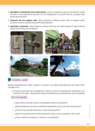 REFLEXIONAmos
Realiza fotografías de calles y plazas, y compón con ellas presentaciones en Power Point,
Google Docs...
— Empieza el proceso de investigación: visitas a archivos y bibliotecas, entrevistas y en-
cuestas en la calle... Descubre la historia, las leyendas y las tradiciones de tu localidad.
•	 ¿Qué sabías de todo lo que has trabajado antes de empezar?
•	 ¿Qué problemas has tenido mientras trabajabas? ¿Cómo los has solucionado?
•	 ¿Cómo te has sentido llevando a cabo este proyecto?
•	 ¿Qué te ha gustado de manera especial? ¿Qué no te ha gustado? ¿Por qué?
•	 ¿Cómo valoras tu trabajo? ¿Y el de tus compañeros?
desarrollamos
Prohibidasureproducción
209
2.	 Recogida y tratamiento de la información: ¿Cómo dividirás los grupos de trabajo? ¿Qué
recursos y procedimientos servirán en tú investigación? ¿Cuánto tiempo ocupará esta
parte del proyecto?
3.	 Creación de una página web: ¿Qué programa utilizarás para crear la página web?
¿Cuánto tiempo ocupará esta parte del proyecto?
4.	 Aprender a aprender: ¿Qué objetivos quieres alcanzar con este proyecto? ¿Qué criterios
sigues para evaluar el resultado?
http://goo.gl/64QS2uhttp://goo.gl/8zQupW
http://goo.gl/MEVIW7
http://goo.gl/R369va
Prohibidasureproducción
209
 