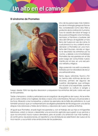 Un alto en el camino
Prohibidasureproducción
210
El síndrome de Prometeo
Uno de los personajes más misterio-
sos de la mitología griega es Prome-
teo, considerado como dios Titán y
protector de la civilización humana.
Tuvo la osadía de robar el fuego a
Zeus para entregarlo a los hombres,
rechazar a Pandora y burlarse del
dios del Olimpo al regalarle un toro
lleno de huesos en vez de carne, lo
cual provocó su ira y ordenó enca-
denaran a Prometeo en una mon-
taña del Cáucaso, donde un águi-
la le devoraba las entrañas por la
noche, y debido a la inmortalidad,
Prometeo las recuperaba en el día
para luego ser consumidas nueva-
mente por el ave, en una secuen-
cia nefasta y trágica.
Algo parecido nos está ocurriendo.
Dotados por la naturaleza de recur-
sos extraordinarios,
tierra, agua, volcanes, fauna y flo-
ra, hemos sido víctimas de las am-
biciones, primero de algunos de
nuestros aborígenes que entrega-
ron el país a los españoles, quienes
impusieron su cultura a sangre y
fuego; desde 1524, las águilas devoraron y saquearon las entrañas del país, cada vez que
se recuperaba.
Tarde o temprano, criollos y extranjeros se encargaban de engullirnos de nuevo. Así se entre-
gó la costa caribe a los ingleses, las islas y cayos a los colombianos, Nicoya y Guanacaste a
los ticos, Mokorón a los hondureños, y sobran los ejemplos de la falta de patriotismo, lo cual
también provocó que un norteamericano se eligiera presidente de Nicaragua en una de las
etapas más dolorosas y tristes de la historia, y devorara de nuevo nuestras entrañas.
Al igual que Prometeo, el país logró recuperarse y, con el trabajo de sus hijos e inmigrantes
laboriosos, volvió a crecer y desarrollar una economía agrícola que superó a sus vecinos y
que nos enrumbó hacia nuevos derroteros; pero el poder y la ambición fue más fuertes, y
el continuismo, las plutocracias, el nepotismo y las dictaduras se adentraron de nuevo en la
rica nación, y sucumbió a las ambiciones de los poderosos.
http://goo.gl/WsfEU3
Prohibidasureproducción
210
 