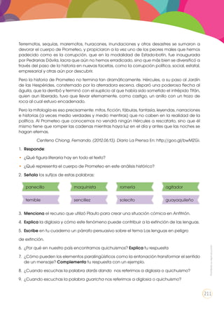 Terremotos, sequías, maremotos, huracanes, inundaciones y otros desastres se sumaron a
devorar el cuerpo de Prometeo, y propiciaron a la vez uno de los peores males que hemos
padecido como es la corrupción, que en la modalidad de Estado-botín, fue inaugurada
por Pedrarias Dávila, lacra que aún no hemos erradicado, sino que más bien se diversificó a
través del paso de la historia en nuevas facetas, como la corrupción política, social, estatal,
empresarial y otras aún por descubrir.
Pero la historia de Prometeo no termina tan dramáticamente. Hércules, a su paso al Jardín
de las Hespérides, consternado por la aterradora escena, disparó una poderosa flecha al
águila, que la derribó y terminó con el suplicio al que había sido sometido el intrépido Titán,
quien aun liberado, tuvo que llevar eternamente, como castigo, un anillo con un trozo de
roca al cual estuvo encadenado.
Pero la mitología es eso precisamente: mitos, ficción, fábulas, fantasía, leyendas, narraciones
e historias (a veces medio verdades y medio mentiras) que no caben en la realidad de la
política. Al Prometeo que conocemos no vendrá ningún Hércules a rescatarlo, sino que él
mismo tiene que romper las cadenas mientras haya luz en el día y antes que las noches se
hagan eternas.
Centeno Chiong, Fernando. (2012.06.13). Diario La Prensa En: http://goo.gl/bwMZGi.
1.	 Responde:
•	 ¿Qué figura literaria hay en todo el texto?
•	 ¿Qué representa el cuerpo de Prometeo en este análisis histórico?
2.	 Señala los sufijos de estas palabras:
3.	 Menciona el recurso que utilizó Plauto para crear una situación cómica en Anfitrión.
4.	 Explica la diglosia y cómo este fenómeno puede contribuir a la extinción de las lenguas.
5.	 Escribe en tu cuaderno un párrafo persuasivo sobre el tema Las lenguas en peligro
de extinción.
6.	 ¿Por qué en nuestro país encontramos quichuismos? Explica tu respuesta
7.	 ¿Cómo pueden los elementos paralingüísticos como la entonación transformar el sentido
de un mensaje? Complementa tu respuesta con un ejemplo.
8.	 ¿Cuando escuchas la palabra darás dando nos referimos a diglosia o quichuismo?
9.	 ¿Cuando escuchas la palabra guaricha nos referimos a diglosia o quichuismo?
panecillo
temible
maquinista
sencillez
romería
solecito
agitador
guayaquileño
Prohibidasureproducción
211
 