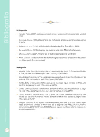 Bibliografía
Bibliografía
•	 Neruda, Pablo. (2009). Veinte poemas de amor y una canción desesperada. Madrid:
EDAF.
•	 Grimmal , Pierre. (1979). Diccionario de mitología griega y romana. Barcelona:
Paidós.
•	 Kultermann, Udo. (1996). Historia de la Historia del Arte. Barcelona: AKAL.
•	 Benedetti, Mario. (2010). El amor, las mujeres y la vida. Madrid: Alfaguara.
•	 Checa, Antonio. (2007). Historia de la publicidad. España. Gesbiblo.
•	 Alvar, Manuel. (1996). Manual de dialectología hispánica: el español de Améri-
ca, Volumen 2. Barcelona. Ariel
Webgrafía
•	 Vizuete, Victor. La mala construcción un agravante del sismo. El Comercio. Extraído
el 7 de julio del 2016 de la página web: http://goo.gl/0v3aGI
•	 Mendizábal, Iván. Internet ha cambiado la perspectiva de la gente. Extraído el 7 de
junio de 2016 de la página web: http://goo.gl/WjNddh
•	 Jumbo, Betty. El Cotopaxi está tranquilo, pero el peligro sigue. Extraído el 20 de julio
de 2016 de la página web: http://goo.gl/JJZVyg
•	 Ovidio. Orfeo y Eurídice. Metamorfosis. Extraído el 19 de julio de 2016 desde la pági-
na web: http://adigital.pntic.mec.es/~aramo/lectura/lecmay24.htm
•	 Loaiza, Carolina. Leonor Bravo: "Los cuentos de hadas muestran cosas muy pro-
fundas de los seres humanos". Andes. Extraído el 11 de julio desde la página web:
http://goo.gl/lKJ75F
•	 Villegas, Johanna. Puná espera vivir fiesta juliana, pero más que todo clama segu-
ridad. El Universo. Extraído el 12 de julio de la página web: http://www.eluniverso.
com/noticias/2016/07/11/nota/5684367/puna- espera-vivir-fiesta-juliana-mas-que-to-
do-clama-seguridad
222
Prohibidasureproducción
 