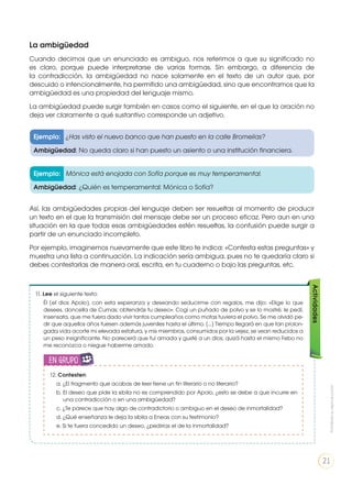 La ambigüedad
Cuando decimos que un enunciado es ambiguo, nos referimos a que su significado no
es claro, porque puede interpretarse de varias formas. Sin embargo, a diferencia de
la contradicción, la ambigüedad no nace solamente en el texto de un autor que, por
descuido o intencionalmente, ha permitido una ambigüedad, sino que encontramos que la
ambigüedad es una propiedad del lenguaje mismo.
La ambigüedad puede surgir también en casos como el siguiente, en el que la oración no
deja ver claramente a qué sustantivo corresponde un adjetivo.
Así, las ambigüedades propias del lenguaje deben ser resueltas al momento de producir
un texto en el que la transmisión del mensaje debe ser un proceso eficaz. Pero aun en una
situación en la que todas esas ambigüedades estén resueltas, la confusión puede surgir a
partir de un enunciado incompleto.
Por ejemplo, imaginemos nuevamente que este libro te indica: «Contesta estas preguntas» y
muestra una lista a continuación. La indicación sería ambigua, pues no te quedaría claro si
debes contestarlas de manera oral, escrita, en tu cuaderno o bajo las preguntas, etc.
Ejemplo: ¿Has visto el nuevo banco que han puesto en la calle Bromelias?
Ambigüedad: No queda claro si han puesto un asiento o una institución financiera.
Ejemplo: Mónica está enojada con Sofía porque es muy temperamental.
Ambigüedad: ¿Quién es temperamental: Mónica o Sofía?
11. Lee el siguiente texto:
Él [el dios Apolo], con esta esperanza y deseando seducirme con regalos, me dijo: «Elige lo que
desees, doncella de Cumas; obtendrás tu deseo». Cogí un puñado de polvo y se lo mostré; le pedí,
insensata, que me fuera dado vivir tantos cumpleaños como motas tuviera el polvo. Se me olvidó pe-
dir que aquellos años fuesen además juveniles hasta el último. [...] Tiempo llegará en que tan prolon-
gada vida acorte mi elevada estatura, y mis miembros, consumidos por la vejez, se vean reducidos a
un peso insignificante. No parecerá que fui amada y gusté a un dios; quizá hasta el mismo Febo no
me reconozca o niegue haberme amado.
Actividades
12. Contesten:
a. ¿El fragmento que acabas de leer tiene un fin literario o no literario?
b. El deseo que pide la sibila no es comprendido por Apolo, ¿esto se debe a que incurre en
una contradicción o en una ambigüedad?
c. ¿Te parece que hay algo de contradictorio o ambiguo en el deseo de inmortalidad?
d. ¿Qué enseñanza le deja la sibila a Eneas con su testimonio?
e. Si te fuera concedido un deseo, ¿pedirías el de la inmortalidad?
en grupo
ENGR
UPO
YTAMB
IÉN
TIC
S
RECORTA
BLES
CALCULA
DORA
Prohibidasureproducción
21
 