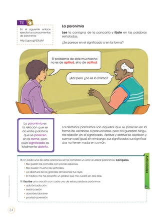 La paronimia
Lee la consigna de la pancarta y fíjate en las palabras
señaladas.
¿Se parece en el significado o en la forma?
En el siguiente enlace
ejercita tus conocimientos
de paronimia:
http://goo.gl/fjDUzM
TIC
Los términos parónimos son aquellos que se parecen en la
forma de escribirse o pronunciarse, pero no guardan ningu-
na relación en el significado. Aptitud y actitud se escriben y
suenan casi igual; sin embargo, sus significados sus significa-
dos no tienen nada en común.
La paronimia es
la relación que se
da entre palabras
que se parecen
en la forma, pero
cuyo significado es
totalmente distinto.
18. En cada una de estas oraciones se ha cometido un error al utilizar parónimos. Corrígelos.
• Me gustan las comidas con pocas especies.
• Me duelen mucho las verticales.
• La abertura de los grandes almacenes fue ayer.
• El médico me ha proscrito un jarabe que me curará en dos días.
19. Escribe una oración con cada una de estas palabras parónimas
• adición/adicción
• sesión/cesión
• absorber/absolver
• provisión/previsión
Actividades
Prohibidasureproducción
24
 