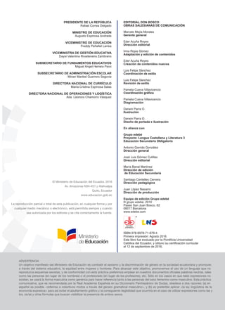 PRESIDENTE DE LA REPÚBLICA
Rafael Correa Delgado
MINISTRO DE EDUCACIÓN
Augusto Espinosa Andrade
VICEMINISTRO DE EDUCACIÓN
Freddy Peñafiel Larrea
VICEMINISTRA DE GESTIÓN EDUCATIVA
Daysi Valentina Rivadeneira Zambrano
SUBSECRETARIO DE FUNDAMENTOS EDUCATIVOS
Miguel Ángel Herrera Pavo
SUBSECRETARIO DE ADMINISTRACIÓN ESCOLAR
Mirian Maribel Guerrero Segovia
DIRECTORA NACIONAL DE CURRÍCULO
María Cristina Espinosa Salas
DIRECTORA NACIONAL DE OPERACIONES Y LOGÍSTICA
Ada Leonora Chamorro Vásquez
EDITORIAL
DON BOSCO
EDITORIAL DON BOSCO
OBRAS SALESIANAS DE COMUNICACIÓN
Marcelo Mejía Morales
Gerente general
Eder Acuña Reyes
Dirección editorial
Irma Rojas Gómez
Adaptación y edición de contenidos
Eder Acuña Reyes
Creación de contenidos nuevos
Luis Felipe Sánchez
Coordinación de estilo
Luis Felipe Sánchez
Revisión de estilo
Pamela Cueva Villavicencio
Coordinación gráfica
Pamela Cueva Villavicencio
Diagramación
Darwin Parra O.
Ilustración
Darwin Parra O.
Diseño de portada e ilustración
En alianza con
Grupo edebé
Proyecto: Lengua Castellana y Literatura 3
Educación Secundaria Obligatoria
Antonio Garrido González
Dirección general
José Luis Gómez Cutillas
Dirección editorial
María Banal Martínez
Dirección de edición
de Educación Secundaria
Santiago Centelles Cervera
Dirección pedagógica
Juan López Navarro
Dirección de producción
Equipo de edición Grupo edebé
© grupo edebé, 2010
Paseo San Juan Bosco, 62
08017 Barcelona
www.edebe.com
ISBN 978-9978-71-979-4
Primera impresión: Agosto 2016
Este libro fue evaluado por la Pontificia Universidad
Católica del Ecuador, y obtuvo su certificación curricular
el 12 de septiembre de 2016.
 