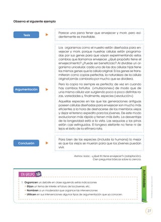 Parece una pena tener que envejecer y morir, pero evi-
dentemente es inevitable.
Los organismos como el nuestro están diseñados para en-
vejecer y morir, porque nuestras células están programa-
das por sus genes para que vayan experimentando estos
cambios que llamamos envejecer. ¿Qué propósito tiene el
envejecimiento? ¿Puede ser beneficioso? Al dividirse un or-
ganismo unicelular, cada una de las dos células hijas tiene
los mismos genes que la célula original. Si los genes se trans-
mitieran como copias perfectas, la naturaleza de la célula
original jamás cambiaría por mucho que se dividiera.
Pero la copia no siempre es perfecta; de vez en cuando
hay cambios fortuitos («mutaciones») de modo que de
una misma célula van surgiendo poco a poco distintas ra-
zas, variedades y, finalmente, especies («evolución»)
Aquellas especies en las que las generaciones antiguas
poseen células diseñadas para envejecer son mucho más
eficientes a la hora de deshacerse de los miembros viejos
y dejar el terreno expedito para los jóvenes. De este modo
evolucionan más rápido y tienen más éxito. La desventaja
de la longevidad está a la vista. Las sequoias y los pinos
están casi extinguidos. El longevo elefante no tiene ni de
lejos el éxito de la efímera rata.
Para bien de las especies (incluida la humana) lo mejor
es que los viejos se mueran para que los jóvenes puedan
vivir.
Asimov, Isaac , «¿Qué fin tiene envejecer?» (adaptación).
Cien preguntas básicas sobre la ciencia.
Observa el siguiente ejemplo
Tesis
Argumentación
Conclusión Actividades
1. Organicen un debate en clase siguiendo estas indicaciones
• Elijan un tema de interés: el futuro de los jóvenes, etc.
• Nombren a un moderador que organice las intervenciones
• Utilicen en sus intervenciones algunos tipos de argumentación que ya conocen.
en grupo
ENGR
UPO
YTAMB
IÉN
TIC
S
RECORTA
BLES
CALCULA
DORA
Prohibidasureproducción
27
 