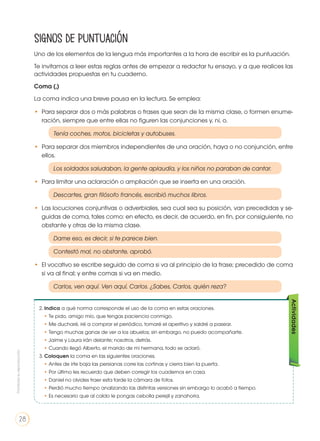 2. Indica a qué norma corresponde el uso de la coma en estas oraciones.
• Te pido, amigo mío, que tengas paciencia conmigo.
• Me ducharé, iré a comprar el periódico, tomaré el aperitivo y saldré a pasear.
• Tengo muchas ganas de ver a los abuelos; sin embargo, no puedo acompañarte.
• Jaime y Laura irán delante; nosotros, detrás.
• Cuando llegó Alberto, el marido de mi hermana, todo se aclaró.
3. Coloquen la coma en las siguientes oraciones.
• Antes de irte baja las persianas corre las cortinas y cierra bien la puerta.
• Por último les recuerdo que deben corregir los cuadernos en casa.
• Daniel no olvides traer esta tarde la cámara de fotos.
• Perdió mucho tiempo analizando las distintas versiones sin embargo lo acabó a tiempo.
• Es necesario que al caldo le pongas cebolla perejil y zanahoria.
Actividades
Signos de puntuación
Uno de los elementos de la lengua más importantes a la hora de escribir es la puntuación.
Te invitamos a leer estas reglas antes de empezar a redactar tu ensayo, y a que realices las
actividades propuestas en tu cuaderno.
Coma (,)
La coma indica una breve pausa en la lectura. Se emplea:
• 	Para separar dos o más palabras o frases que sean de la misma clase, o formen enume-
ración, siempre que entre ellas no figuren las conjunciones y, ni, o.
	 Tenía coches, motos, bicicletas y autobuses.
• 	Para separar dos miembros independientes de una oración, haya o no conjunción, entre
ellos.
		 Los soldados saludaban, la gente aplaudía, y los niños no paraban de cantar.
• 	Para limitar una aclaración o ampliación que se inserta en una oración.
	 Descartes, gran filósofo francés, escribió muchos libros.
• 	Las locuciones conjuntivas o adverbiales, sea cual sea su posición, van precedidas y se-
guidas de coma, tales como: en efecto, es decir, de acuerdo, en fin, por consiguiente, no
obstante y otras de la misma clase.
	 Dame eso, es decir, si te parece bien.
	 Contestó mal, no obstante, aprobó.
• 	El vocativo se escribe seguido de coma si va al principio de la frase; precedido de coma
si va al final; y entre comas si va en medio.
	 Carlos, ven aquí. Ven aquí, Carlos. ¿Sabes, Carlos, quién reza?
Prohibidasureproducción
28
 