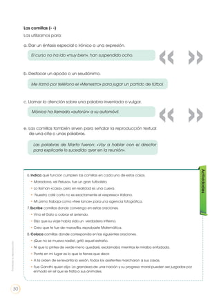 Las comillas (« »)
Las utilizamos para:
a. Dar un énfasis especial o irónico a una expresión.
b. Destacar un apodo o un seudónimo.
c. Llamar la atención sobre una palabra inventada o vulgar.
e. Las comillas también sirven para señalar la reproducción textual
de una cita o unas palabras.
El curso no ha ido «muy bien», han suspendido ocho.
Me llamó por teléfono el «Menestra» para jugar un partido de fútbol.
Mónica ha llamado «autorún» a su automóvil.
Las palabras de Marta fueron: «Voy a hablar con el director
para explicarle lo sucedido ayer en la reunión».
6. Indica qué función cumplen las comillas en cada uno de estos casos.
• Maradona, «el Pelusa», fue un gran futbolista.
• Lo llaman «casa», pero en realidad es una cueva.
• Nuestro café corto no es exactamente el «espresso» italiano.
• Mi primo trabaja como «free lance» para una agencia fotográfica.
7. Escribe comillas donde convenga en estas oraciones.
• Vino el Gato a cobrar el arriendo.
• Dijo que su viaje había sido un verdadero infierno.
• Creo que te fue de maravilla, reprobaste Matemática.
8. Coloca comillas donde corresponda en las siguientes oraciones.
• ¡Que no se mueva nadie!, gritó aquel extraño.
• Ni que lo pintes de verde me lo quedaré, exclamaba mientras le miraba enfadada.
• Ponte en mi lugar es lo que le tienes que decir.
• A la orden de se levanta la sesión, todos los asistentes marcharon a sus casas.
• Fue Gandhi quien dijo: La grandeza de una nación y su progreso moral pueden ser juzgados por
el modo en el que se trata a sus animales.
Actividades
« »
« »
Prohibidasureproducción
30
 