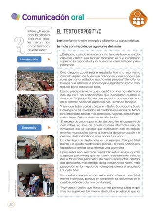 Comunicación oral
Lee atentamente este ejemplo y observa sus características:
La mala construcción, un agravante del sismo
¿Qué pasa cuando en una canasta llena de huevos se colo-
can más y más? Pues llega un momento en que la cantidad
supera a la capacidad y los huevos se caen, rompen y des-
parraman.
Otra alegoría: ¿cuál será el resultado final si a esa misma
canasta repleta de huevos se adicionan varias capas supe-
riores de cantos rodados, mucho más pesados? Sencillo: los
huevos que están en la parte baja se aplastarán como man-
tequilla por el exceso de peso.
Eso es, precisamente, lo que sucedió con muchas -demasia-
das- de las 1 125 edificaciones que colapsaron durante el
sismo de 7.8 grados Richter que sucedió hace una semana
en el territorio nacional, explica el Arq. Fernando Hinojosa.
Y aunque hubo casas caídas en Quito, Guayaquil y Santo
Domingo de los Colorados, las ciudades y pueblos de Mana-
bí y Esmeraldas son las más afectadas. Algunas, como Peder-
nales, tienen 364 construcciones afectadas.
El exceso de pisos y, por ende, de peso fue el causante de
derrumbes, no solo de construcciones informales sino de
inmuebles que se suponía que cumplieron con los requeri-
mientos municipales como la licencia de construcción y el
permiso de habitabilidad para poder funcionar.
El Hotel Royal de Pedernales es un ejemplo. Colapsó total-
mente. No quedó piedra sobre piedra. En varios edificios co-
lapsados se ven las losas enteras una sobre otra.
Eso es señal inequívoca de que la falla estuvo en los soportes
u apoyos (columnas) que no fueron debidamente calcula-
dos o fabricados (diámetros de hierros incorrectos, cantida-
des deficientes, mal armado de la estructura de hierro, mala
proporción en la mezcla de hormigón), afirma el arquitecto
Eduardo Báez.
Se constata que pisos completos están enteros, pero total-
mente inclinados, porque se rompieron sus columnas en el
cuello (unión de columna con la losa).
“Hay varios hoteles que tienes sus tres primeros pisos en pie
y los tres superiores totalmente destruidos: prueba de que los
Introducción
Desarrollo
El texto expositivo
http://goo.gl/V1J12qhttp://goo.gl/5QI3eEhttp://goo.gl/WplatShttp://goo.gl/abJz7m
PRODUCCIÓN DE TEXTOS REFLEXI
LA LENGUA EN LA INTERACCIÓN
SOCIAL
C
VARIEDADES LINGUISTICAS
LITERATURA EN CONTEXTO
Infiere ¿Al escu-
char la palabra
expositivo cuá-
les serían las
características
de este texto?
Prohibidasureproducción
32
 