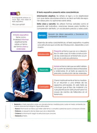 El texto expositivo presenta estas características:
Información objetiva. Se refiere al rigor y a la objetividad
con que debe abordarse el tema; es decir se trata de expo-
ner ideas pero no opiniones sobre estas.
Estilo claro y sencillo. Se utilizan formas verbales como el
presente del indicativo, oraciones breves para facilitar la
comprensión del texto, un vocabulario preciso y adecuado.
Además de estas características, el texto expositivo muestra
una estructura que consta de introducción, desarrollo y con-
clusión.
Ejemplo:
Apoyan las ideas expuestas y favorecen la
compresión del lector.
Introducción
Desarrollo
Conclusión
Presenta el tema que se va a desarro-
llar. En este caso, la mala construcción
de las viviendas en el terremoto ocurri-
do en la costa ecuatoriana.
Aclara el tema del que se está hablan-
do a partir de diversas ideas enlazadas
y ordenadas. En el texto se expone la
precaria construcción de las viviendas.
Cierra habitualmente el tema median-
te un resumen o una síntesis de los
aspectos principales. En este texto se
concluye que el tipo de material y la
nula planificación estructural fueron la
causa de cientos de fallecidos en el
terremoto.
En el siguiente enlace co-
noce algo más sobre el
texto expositivo:
http://goo.gl/ldzjfi
TIC
El texto expositivo
tiene como
finalidad informar
objetivamente
sobre un tema
de forma clara y
ordenada
1. 	 Redacta un texto expositivo sobre uno de estos temas: medidas para cuidar el medio ambiente, los
nuevos avances tecnológicos. Sigue estos pasos:
• Busca información en libros que traten este tema o consulta a personas que lo conozcan a fondo
• Elabora un esquema de las ideas que vas a desarrollar.
• Ordena la información según la estructura que conoces.
• Redacta el texto.
Actividades
http://goo.gl/NTRxNZ
Prohibidasureproducción
34
 