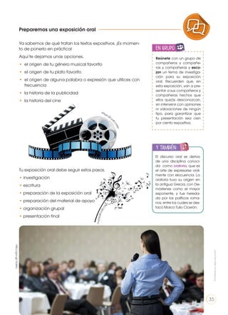 Preparemos una exposición oral
Ya sabemos de qué tratan los textos expositivos. ¡Es momen-
to de ponerlo en práctica!
Aquí te dejamos unas opciones.
• 	el origen de tu género musical favorito
• 	el origen de tu plato favorito
• 	el origen de alguna palabra o expresión que utilices con
frecuencia
• la historia de la publicidad
• la historia del cine
Tu exposición oral debe seguir estos pasos.
• investigación
• escritura
• preparación de la exposición oral
• preparación del material de apoyo
• organización grupal
• presentación final
Reúnete con un grupo de
compañeros y compañe-
ras y compañeras y esco-
jan un tema de investiga-
ción para su exposición
oral. Recuerden que, en
esta exposición, van a pre-
sentar a sus compañeros y
compañeras hechos que
ellos quizás desconozcan,
sin intervenir con opiniones
ni valoraciones de ningún
tipo, para garantizar que
tu presentación sea cien
por ciento expositiva.
en grupo
ENGR
UPO
YTAMB
IÉN
TIC
S
RECORTA
BLES
El discurso oral se deriva
de una disciplina conoci-
da como oratoria, que es
el arte de expresarse oral-
mente con elocuencia. La
oratoria tuvo su origen en
la antigua Grecia, con De-
móstenes como el mayor
exponente, y fue hereda-
da por los políticos roma-
nos, entre los cuales se des-
tacó Marco Tulio Cicerón.
y también:
ENGR
UPO
YTAMB
IÉN
TIC
S
RECORTA
BLES
CALCULA
DORA
https://g
oo.gl/JzPxye
http://goo.gl/j4JZmo
http://goo.gl/1zUeXu
PRODUCCIÓN DE TEXTOS REFLEXIÓN SOBRE LA LENGUA
LA LENGUA EN LA INTERACCIÓN
SOCIAL
COMUNICACIÓN ORAL
VARIEDADES LINGUISTICAS CULTURA ESCRITA
LITERATURA EN CONTEXTO ESCRITURA CREATIVA
Prohibidasureproducción
35
 