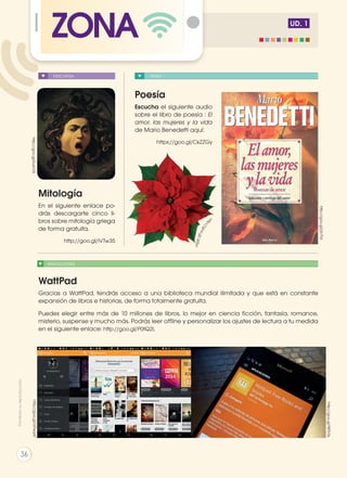 UD. 1
ZONA
APLICACIONES
DESCARGA VIDEO
Mitología
En el siguiente enlace po-
drás descargarte cinco li-
bros sobre mitología griega
de forma gratuita.
http://goo.gl/iVTw35
WattPad
Gracias a WattPad, tendrás acceso a una biblioteca mundial ilimitada y que está en constante
expansión de libros e historias, de forma totalmente gratuita.
Puedes elegir entre más de 10 millones de libros, lo mejor en ciencia ficción, fantasía, romance,
misterio, suspense y mucho más. Podrás leer offline y personalizar los ajustes de lectura a tu medida
en el siguiente enlace: http://goo.gl/P0fQ2L
Poesía
Escucha el siguiente audio
sobre el libro de poesía : El
amor, las mujeres y la vida
de Mario Benedetti aquí:
https://goo.gl/CkZZGy
http://goo.gl/SvsVVS
http://goo.gl/j3r7T4
http://goo.gl/GFeqAf
http://goo.gl/98ThSs
http://goo.gl/JsiSzv
Prohibidasureproducción
36
 