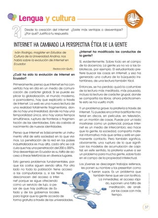 Lengua y cultura
https://goo.gl/0XjgzV
Internet ha cambiado la perspectiva ética de la gente
LA LENGUA EN LA INTERACCIÓN
SOCIAL
COMUNICACIÓN ORAL
VARIEDADES LINGUISTICAS CULTURA ESCRITA
LITERATURA EN CONTEXTO ESCRITURA CREATIVA
Desde la creación del internet ¿Existe más ventajas o desventajas?
¿Por qué? Justifica tu respuesta.
Iván Rodrigo, magíster en Estudios de
Cultura de la Universidad Andina, nos
habla sobre la evolución de Internet en
Ecuador.
Redacción Quito
¿Internet ha modificado las conductas de
la gente?
Sí, evidentemente. Sobre todo en el campo
de la docencia. La gente ya no va a las bi-
bliotecas, por ejemplo. El estudiantado pre-
fiere buscar las cosas en Internet, y eso ha
generado una cultura de la búsqueda ins-
tantánea, de una lectura también fácil.
Entonces, se ha perdido quizá la costumbre
de la lectura más meditada, más pausada,
incluso la lectura de carácter grupal, donde
se compartía los libros; ahora prácticamen-
te esto se ha vuelto inútil.
Y un problema grave: la piratería a través de
Internet. Tú puedes encontrar bastXante ma-
terial en discos, en películas, en televisión,
en un montón de cosas. Puede por un lado
mostrarse como un potencial, porque Inter-
net es un medio de intercambio; eso hace
que la gente, la sociedad, comparta mate-
rial informativo más que antes y esté en per-
manente contacto. Pero también significa,
obviamente, una ruptura de lo que signifi-
can los modelos de acumulación de capi-
tal; en este sentido, la piratería vuelve a ser
un problema para mucha gente, sobre todo
en el campo de la propiedad intelectual.
Los jóvenes se descargan trabajos extensos,
les ponen su nombre y los presentan como
si fueran suyos. Es un problema que
también tiene que ver con la ética.
La inmediatez, el acceso rápi-
do, suponen una falta de
meditación, de anali-
zar las cosas con más
tiempo.
¿Cuál ha sido la evolución de Internet en
Ecuador?
Primeramente, pienso que Internet se ha con-
vertido hoy en día en un medio de comuni-
cación de carácter global. Si se puede ex-
plicar la globalización, el mundo moderno,
o posmoderno, hay que explicarlo a través
de Internet. La web es una nueva lectura de
una realidad totalmente fragmentaria, don-
de no hay una linealidad, donde no hay una
temporalidad única, sino hay varios tiempos
simultáneos, ruptura de fronteras o fragmen-
tación de las identidades. Esto da cabida al
nacimiento de nuevas identidades.
Pienso que Internet es básicamente un instru-
mento vital de esta sociedad en la que vivi-
mos. La penetración de la red en los países
industrializados es muy alta, cada año se cal-
cula que hay una penetración del 200 o 300%.
Una desventaja en Ecuador es su falta de ac-
ceso a líneas telefónicas en diversos lugares.
Esto genera problemas fundamentales, por-
que los costos siguen siendo altos. Por otro
lado no toda la población tiene acceso
a las computadoras o, si las tiene,
desconocen del acceso a Inter-
net porque se sigue ofreciendo
como un servicio de lujo, a pe-
sar de que hay políticas de Es-
tado y de los gobiernos locales
para lograr que la gente acceda de
forma gratuita a través de las universidades.
Prohibidasureproducción
37
 