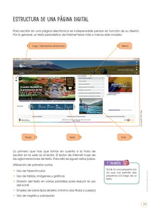 Estructura de una página digital
Para escribir en una página electrónica es indispensable pensar en función de su diseño.
Por lo general, un texto periodístico de Internet tiene más o menos este modelo:
Lo primero que hay que tomar en cuenta a la hora de
escribir en la web es el lector. El lector de Internet huye de
las aglomeraciones de texto. Para ello se siguen estos pasos:
Utilización de párrafos cortos
• 	Uso de hipervínculos
• 	Uso de tablas, imágenes y gráficos
• 	División del texto en varias pantallas para reducir el uso
del scroll
• 	Empleo de varios tipos de letra (mínimo dos: titular y cuerpo)
• 	Uso de negrita y subrayado
Scroll. Es una pequeña ba-
rra que nos permite des-
plazarnos a lo largo de un
texto.
y también:
ENGR
UPO
YTAMB
IÉN
TIC
S
RECORTA
BLES
CALCULA
DORA
http://goo.gl/6hC7Cr
Logo / Elementos dinámicos Menú
Texto FotoTitular
LA LENGUA EN LA INTERACCIÓN
SOCIAL
COMUNICACIÓN ORAL
VARIEDADES LINGUISTICAS CULTURA ESCRITA
LITERATURA EN CONTEXTO ESCRITURA CREATIVA
Prohibidasureproducción
39
 