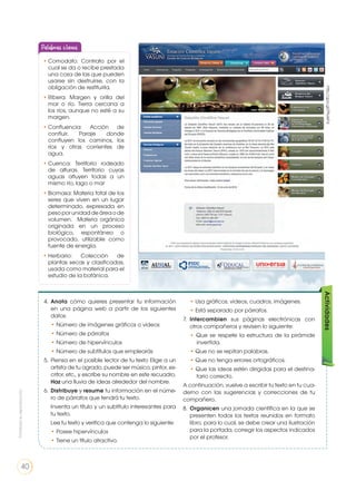 4.	 Anota cómo quieres presentar tu información
en una página web a partir de los siguientes
datos:
• Número de imágenes gráficos o videos
• Número de párrafos
• Número de hipervínculos
• Número de subtítulos que emplearás
5. 	Piensa en el posible lector de tu texto Elige a un
artista de tu agrado, puede ser músico, pintor, es-
critor, etc., y escribe su nombre en este recuadro.
Haz una lluvia de ideas alrededor del nombre.
6.	 Distribuye y resume tu información en el núme-
ro de párrafos que tendrá tu texto.
	 Inventa un título y un subtítulo interesantes para
tu texto.
	 Lee tu texto y verifica que contenga lo siguiente:
• Posee hipervínculos
• Tiene un título atractivo.
• Usa gráficos, videos, cuadros, imágenes.
• Está separado por párrafos.
7. 	Intercambien sus páginas electrónicas con
otros compañeros y revisen lo siguiente:
• Que se respete la estructura de la pirámide
invertida.
• Que no se repitan palabras.
• Que no tenga errores ortográficos.
• Que las ideas estén dirigidas para el destina-
tario correcto.
A continuación, vuelve a escribir tu texto en tu cua-
derno con las sugerencias y correcciones de tu
compañero.
8. 	Organicen una jornada científica en la que se
presenten todos los textos reunidos en formato
libro, para lo cual, se debe crear una ilustración
para la portada, corregir los aspectos indicados
por el profesor.
Actividadeshttp://goo.gl/PNJeFd
•	Comodato: Contrato por el
cual se da o recibe prestada
una cosa de las que pueden
usarse sin destruirse, con la
obligación de restituirla.
•	Ribera: Margen y orilla del
mar o río. Tierra cercana a
los ríos, aunque no esté a su
margen.
•	Confluencia: Acción de
confluir. Paraje donde
confluyen los caminos, los
ríos y otras corrientes de
agua.
•	Cuenca: Territorio rodeado
de alturas. Territorio cuyas
aguas afluyen todas a un
mismo río, lago o mar
•	Biomasa: Materia total de los
seres que viven en un lugar
determinado, expresada en
pesoporunidaddeáreaode
volumen. Materia orgánica
originada en un proceso
biológico, espontáneo o
provocado, utilizable como
fuente de energía.
•	Herbario: Colección de
plantas secas y clasificadas,
usada como material para el
estudio de la botánica.
Palabras claves
Prohibidasureproducción
40
 