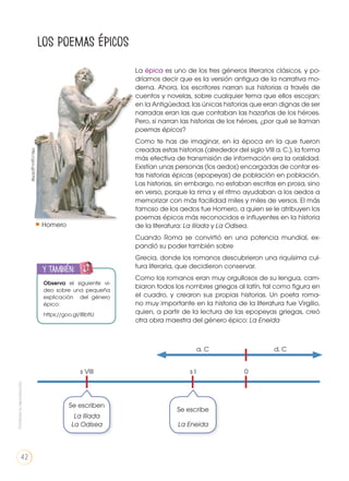 s VIII
Se escriben
Se escribe
La Ilíada
La Odisea La Eneida
s I
a. C d. C
0
Los poemas épicos
La épica es uno de los tres géneros literarios clásicos, y po-
dríamos decir que es la versión antigua de la narrativa mo-
derna. Ahora, los escritores narran sus historias a través de
cuentos y novelas, sobre cualquier tema que ellos escojan;
en la Antigüedad, las únicas historias que eran dignas de ser
narradas eran las que contaban las hazañas de los héroes.
Pero, si narran las historias de los héroes, ¿por qué se llaman
poemas épicos?
Como te has de imaginar, en la época en la que fueron
creadas estas historias (alrededor del siglo VIII a. C.), la forma
más efectiva de transmisión de información era la oralidad.
Existían unas personas (los aedos) encargadas de contar es-
tas historias épicas (epopeyas) de población en población.
Las historias, sin embargo, no estaban escritas en prosa, sino
en verso, porque la rima y el ritmo ayudaban a los aedos a
memorizar con más facilidad miles y miles de versos. El más
famoso de los aedos fue Homero, a quien se le atribuyen los
poemas épicos más reconocidos e influyentes en la historia
de la literatura: La Ilíada y La Odisea.
Cuando Roma se convirtió en una potencia mundial, ex-
pandió su poder también sobre
Grecia, donde los romanos descubrieron una riquísima cul-
tura literaria, que decidieron conservar.
Como los romanos eran muy orgullosos de su lengua, cam-
biaron todos los nombres griegos al latín, tal como figura en
el cuadro, y crearon sus propias historias. Un poeta roma-
no muy importante en la historia de la literatura fue Virgilio,
quien, a partir de la lectura de las epopeyas griegas, creó
otra obra maestra del género épico: La Eneida
Observa el siguiente vi-
deo sobre una pequeña
explicación del género
épico:
https://goo.gl/IBbfiU
y también:
ENGR
UPO
YTAMB
IÉN
TIC
S
RECORTA
BLES
CALCULA
DORA
Homero
http://goo.gl/IiDNjk
Prohibidasureproducción
42
 