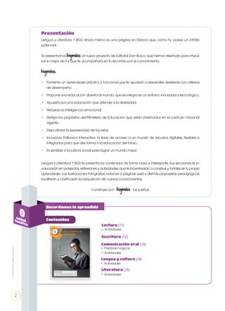 Lengua y Literatura 1 BGU ahora mismo es una página en blanco que, como tú, posee un infinito
potencial.
Te presentamos Ingenios, el nuevo proyecto de Editorial Don Bosco que hemos diseñado para impul-
sar lo mejor de ti y que te acompañará en tu recorrido por el conocimiento.
Ingenios:
• 	 Fomenta un aprendizaje práctico y funcional que te ayudará a desarrollar destrezas con criterios
de desempeño.
• 	 Propone una educación abierta al mundo, que se integra en un entorno innovador y tecnológico.
• 	 Apuesta por una educación que atiende a la diversidad.
• 	 Refuerza la inteligencia emocional.
• 	 Refleja los propósitos del Ministerio de Educación que están plasmados en el currículo nacional
vigente.
• 	 Deja aflorar la expresividad de tus retos.
•	 Incorpora Edibosco Interactiva, la llave de acceso a un mundo de recursos digitales, flexibles e
integrados para que des forma a la educación del futuro.
•	 Es sensible a la justicia social para lograr un mundo mejor.
Lengua y Literatura 1 BGU te presenta los contenidos de forma clara e interesante. Sus secciones te in-
volucrarán en proyectos, reflexiones y actividades que te incentivarán a construir y fortalecer tu propio
aprendizaje. Las ilustraciones, fotografías, enlaces a páginas web y demás propuestas pedagógicas
facilitarán y clarificarán la adquisición de nuevos conocimientos.
Construye con Ingenios tus sueños.
Presentación
0unidadtemática
Contenidos
Recordemos lo aprendido
Actividades
Lectura (11)
•
Escritura (12)
Actividades•
Palabras mágicas
Comunicación oral (13)
•
Lengua y cultura (14)
Actividades•
Literatura (15)
Actividades•
2
Prohibidasureproducción
 
