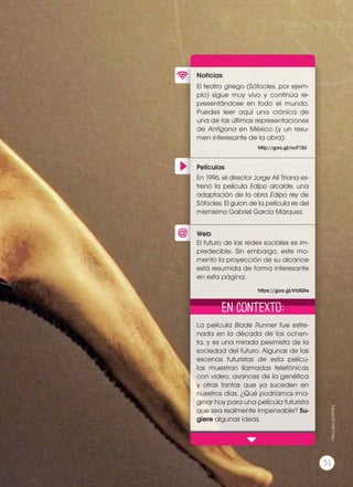 Películas:
Noticias:
Web:
El teatro griego (Sófocles, por ejem-
plo) sigue muy vivo y continúa re-
presentándose en todo el mundo.
Puedes leer aquí una crónica de
una de las últimas representaciones
de Antígona en México (y un resu-
men interesante de la obra):
La película Blade Runner fue estre-
nada en la década de los ochen-
ta, y es una mirada pesimista de la
sociedad del futuro. Algunas de las
escenas futuristas de esta pelícu-
las muestran llamadas telefónicas
con video, avances de la genética
y otras tantas que ya suceden en
nuestros días. ¿Qué podríamos ima-
ginar hoy para una película futurista
que sea realmente impensable? Su-
giere algunas ideas.
En 1996, el director Jorge Alí Triana es-
trenó la película Edipo alcalde, una
adaptación de la obra Edipo rey de
Sófocles. El guion de la película es del
mismísimo Gabriel García Márquez.
El futuro de las redes sociales es im-
predecible. Sin embargo, este mo-
mento la proyección de su alcance
está resumida de forma interesante
en esta página:
http://goo.gl/ncF13U
https://goo.gl/kfdQhs
En contexto:
http://goo.gl/SKx4hj
51
 
