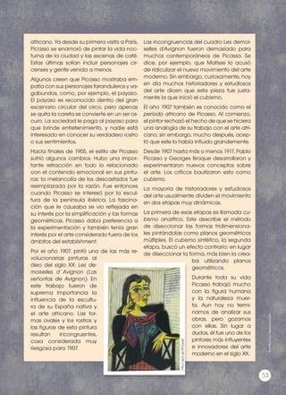 africano. Ya desde su primera visita a París,
Picasso se enamoró de pintar la vida noc-
turna de la ciudad y las escenas de café.
Estas últimas solían incluir personajes cir-
censes y gente venida a menos.
Algunos creen que Picasso mostraba em-
patía con sus personajes faranduleros y va-
gabundos, como, por ejemplo, el payaso.
El payaso es reconocido dentro del gran
escenario circular del circo, pero apenas
se quita la careta se convierte en un ser os-
curo. La sociedad le paga al payaso para
que brinde entretenimiento, y nadie está
interesado en conocer su verdadero rostro
o sus sentimientos.
Hacia finales de 1905, el estilo de Picasso
sufrió algunos cambios. Hubo una impor-
tante retracción en todo lo relacionado
con el contenido emocional en sus pintu-
ras: la melancolía de los descastados fue
reemplazada por la razón. Fue entonces
cuando Picasso se interesó por la escul-
tura de la península ibérica. La fascina-
ción que le causaba se vio reflejada en
su interés por la simplificación y las formas
geométricas. Picasso daba preferencia a
la experimentación y también tenía gran
interés por el arte considerado fuera de los
ámbitos del establishment.
Por el año 1907, pintó una de las más re-
volucionarias pinturas al
óleo del siglo XX: Les de-
moiselles d´Avignon (Las
señoritas de Avignon). En
este trabajo fueron de
suprema importancia la
influencia de la escultu-
ra de su España nativa y
el arte africano. Las for-
mas ovales y los rostros y
las figuras de esta pintura
resultan incongruentes,
cosa considerada muy
riesgosa para 1907.
Las incongruencias del cuadro Les demoi-
selles d'Avignon fueron demasiado para
muchos contemporáneos de Picasso. Se
dice, por ejemplo, que Matisse lo acusó
de ridiculizar el nuevo movimiento del arte
moderno. Sin embargo, curiosamente, hoy
en día muchos historiadores y estudiosos
del arte dicen que esta pieza fue justa-
mente la que inició el cubismo.
El año 1907 también es conocido como el
período africano de Picasso. Al comienzo,
el pintor rechazó el hecho de que se hiciera
una analogía de su trabajo con el arte afri-
cano; sin embargo, mucho después, acep-
tó que este lo había influido grandemente.
Desde 1907 hasta más o menos 1917, Pablo
Picasso y Georges Braque desarrollaron y
experimentaron nuevos conceptos sobre
el arte. Los críticos bautizaron esto como
cubismo.
La mayoría de historiadores y estudiosos
del arte usualmente dividen el movimiento
en dos etapas muy dinámicas.
La primera de esas etapas es llamada cu-
bismo analítico. Este describe el método
de diseccionar las formas tridimensiona-
les pintándolas como planos geométricos
múltiples. El cubismo sintético, la segunda
etapa, buscó un efecto contrario: en lugar
de diseccionar la forma, más bien la crea-
ba utilizando planos
geométricos.
Durante toda su vida
Picasso trabajó mucho
con la figura humana
y la naturaleza muer-
ta. Aun hoy no termi-
namos de analizar sus
obras, pero gozamos
con ellas. Sin lugar a
dudas, él fue uno de los
pintores más influyentes
e innovadores del arte
moderno en el siglo XX.
http://goo.gl/WOqa6I
Prohibidasureproducción
53
 