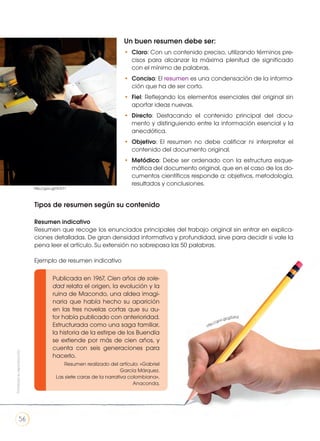 http://goo.gl/g2UIh2
Un buen resumen debe ser:
•	 Claro: Con un contenido preciso, utilizando términos pre-
cisos para alcanzar la máxima plenitud de significado
con el mínimo de palabras.
•	 Conciso: El resumen es una condensación de la informa-
ción que ha de ser corto.
•	 Fiel: Reflejando los elementos esenciales del original sin
aportar ideas nuevas.
•	 Directo: Destacando el contenido principal del docu-
mento y distinguiendo entre la información esencial y la
anecdótica.
•	 Objetivo: El resumen no debe calificar ni interpretar el
contenido del documento original.
•	 Metódico: Debe ser ordenado con la estructura esque-
mática del documento original, que en el caso de los do-
cumentos científicos responde a: objetivos, metodología,
resultados y conclusiones.
Tipos de resumen según su contenido
Resumen indicativo
Resumen que recoge los enunciados principales del trabajo original sin entrar en explica-
ciones detalladas. De gran densidad informativa y profundidad, sirve para decidir si vale la
pena leer el artículo. Su extensión no sobrepasa las 50 palabras.
Ejemplo de resumen indicativo
Publicada en 1967, Cien años de sole-
dad relata el origen, la evolución y la
ruina de Macondo, una aldea imagi-
naria que había hecho su aparición
en las tres novelas cortas que su au-
tor había publicado con anterioridad.
Estructurada como una saga familiar,
la historia de la estirpe de los Buendía
se extiende por más de cien años, y
cuenta con seis generaciones para
hacerlo.
Resumen realizado del artículo: «Gabriel
García Márquez.
Las siete caras de la narrativa colombiana»,
Anaconda,
http://goo.gl/hLTcT1
Prohibidasureproducción
56
 