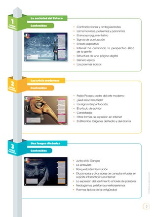 La sociedad del futuro
Las crisis modernas
Una lengua dinámica
1unidadtemática
•	 Contradicciones y ambigüedades
•	 La homonimia, polisemia y paronimia
•	 El ensayo argumentativo
•	 Signos de puntuación
•	 El texto expositivo
•	 Internet ha cambiado la perspectiva ética
de la gente
•	 Estructura de una página digital
•	 Género épico
•	 Los poemas épicos
•	 Pablo Picasso, padre del arte moderno
•	 ¿Qué es un resumen?
•	 Los signos de puntuación
•	 El artículo de opinión
•	Conectados
•	 Otras formas de expresión en internet
•	 El ditirambo. Orígenes del teatro y del drama
•	 Junto al río Ganges
•	 La entrevista
•	 Búsqueda de información
•	 Diccionarios y otras obras de consulta virtuales en
soporte informático y en internet
•	 La expresión del sentimiento a través de palabras
•	 Neologismos, préstamos y extranjerismos
•	 Poemas épicos de la antigüedad
2unidadtemática
3unidadtemática
Contenidos
Contenidos
Contenidos
3
Prohibidasureproducción
 