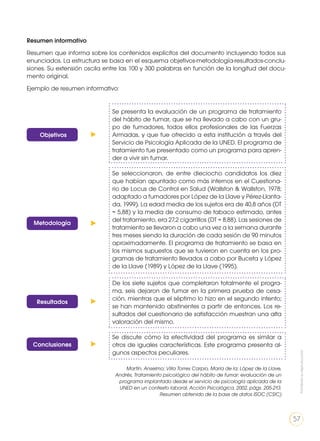 Resultados
Conclusiones
Se presenta la evaluación de un programa de tratamiento
del hábito de fumar, que se ha llevado a cabo con un gru-
po de fumadores, todos ellos profesionales de las Fuerzas
Armadas, y que fue ofrecido a esta institución a través del
Servicio de Psicología Aplicada de la UNED. El programa de
tratamiento fue presentado como un programa para apren-
der a vivir sin fumar.
Se seleccionaron, de entre dieciocho candidatos los diez
que habían apuntado como más internos en el Cuestiona-
rio de Locus de Control en Salud (Wallston & Wallston, 1978;
adaptado a fumadores por López de la Llave y Pérez-Llanta-
da, 1999). La edad media de los sujetos era de 40,8 años (DT
= 5,88) y la media de consumo de tabaco estimado, antes
del tratamiento, era 27,2 cigarrillos (DT = 8,88). Las sesiones de
tratamiento se llevaron a cabo una vez a la semana durante
tres meses siendo la duración de cada sesión de 90 minutos
aproximadamente. El programa de tratamiento se basa en
los mismos supuestos que se tuvieron en cuenta en los pro-
gramas de tratamiento llevados a cabo por Buceta y López
de la Llave (1989) y López de la Llave (1995).
De los siete sujetos que completaron totalmente el progra-
ma, seis dejaron de fumar en la primera prueba de cesa-
ción, mientras que el séptimo lo hizo en el segundo intento;
se han mantenido abstinentes a partir de entonces. Los re-
sultados del cuestionario de satisfacción muestran una alta
valoración del mismo.
Se discute cómo la efectividad del programa es similar a
otros de iguales características. Este programa presenta al-
gunos aspectos peculiares.
Martín, Anselmo; Villa Torres Carpio, María de la; López de la Llave,
Andrés, Tratamiento psicológico del hábito de fumar: evaluación de un
programa implantado desde el servicio de psicología aplicada de la
UNED en un contexto laboral, Acción Psicológica, 2002, págs. 205-213.
Resumen obtenido de la base de datos ISOC (CSIC)
Objetivos
Metodología
Resumen informativo
Resumen que informa sobre los contenidos explícitos del documento incluyendo todos sus
enunciados. La estructura se basa en el esquema objetivos-metodología-resultados-conclu-
siones. Su extensión oscila entre las 100 y 300 palabras en función de la longitud del docu-
mento original.
Ejemplo de resumen informativo:
Prohibidasureproducción
57
 