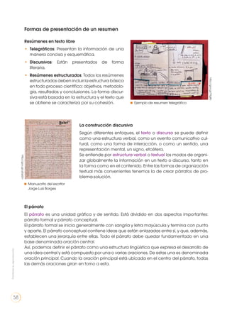 Formas de presentación de un resumen
Resúmenes en texto libre
•	 Telegráficos: Presentan la información de una
manera concisa y esquemática.
•	 Discursivos: Están presentados de forma
literaria.
•	 Resúmenes estructurados: Todos los resúmenes
estructurados deben incluir la estructura básica
en todo proceso científico: objetivos, metodolo-
gía, resultados y conclusiones. La forma discur-
siva está basada en la estructura y el texto que
se obtiene se caracteriza por su cohesión.
La construcción discursiva
Según diferentes enfoques, el texto o discurso se puede definir
como una estructura verbal, como un evento comunicativo cul-
tural, como una forma de interacción, o como un sentido, una
representación mental, un signo, etcétera.
Se entiende por estructura verbal o textual los modos de organi-
zar globalmente la información en un texto o discurso, tanto en
la forma como en el contenido. Entre las formas de organización
textual más convenientes tenemos la de crear párrafos de pro-
blema-solución.
El párrafo
El párrafo es una unidad gráfica y de sentido. Está dividido en dos aspectos importantes:
párrafo formal y párrafo conceptual.
El párrafo formal se inicia generalmente con sangría y letra mayúscula y termina con punto
y aparte. El párrafo conceptual contiene ideas que están enlazadas entre sí, y que, además,
establecen una jerarquía entre ellas. Todo el párrafo debe quedar fundamentado en una
base denominada oración central.
Así, podemos definir el párrafo como una estructura lingüística que expresa el desarrollo de
una idea central y está compuesto por una o varias oraciones. De estas una es denominada
oración principal. Cuando la oración principal está ubicada en el centro del párrafo, todas
las demás oraciones giran en torno a esta.
http://goo.gl/T9g8b
http://goo.gl/u0qd2n
Ejemplo de resumen telegráfico
Manuscrito del escritor
Jorge Luis Borges
Prohibidasureproducción
58
 