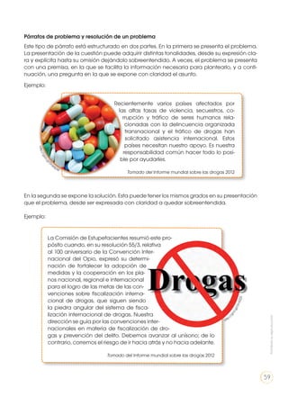 Párrafos de problema y resolución de un problema
Este tipo de párrafo está estructurado en dos partes. En la primera se presenta el problema.
La presentación de la cuestión puede adquirir distintas tonalidades, desde su expresión cla-
ra y explícita hasta su omisión dejándolo sobreentendido. A veces, el problema se presenta
con una premisa, en la que se facilita la información necesaria para plantearlo, y a conti-
nuación, una pregunta en la que se expone con claridad el asunto.
Ejemplo:
En la segunda se expone la solución. Esta puede tener los mismos grados en su presentación
que el problema, desde ser expresada con claridad a quedar sobreentendida.
Ejemplo:
Recientemente varios países afectados por
las altas tasas de violencia, secuestros, co-
rrupción y tráfico de seres humanos rela-
cionadas con la delincuencia organizada
transnacional y el tráfico de drogas han
solicitado asistencia internacional. Estos
países necesitan nuestro apoyo. Es nuestra
responsabilidad común hacer todo lo posi-
ble por ayudarles.
Tomado del Informe mundial sobre las drogas 2012
La Comisión de Estupefacientes resumió este pro-
pósito cuando, en su resolución 55/3, relativa
al 100 aniversario de la Convención Inter-
nacional del Opio, expresó su determi-
nación de fortalecer la adopción de
medidas y la cooperación en los pla-
nos nacional, regional e internacional
para el logro de las metas de las con-
venciones sobre fiscalización interna-
cional de drogas, que siguen siendo
la piedra angular del sistema de fisca-
lización internacional de drogas. Nuestra
dirección se guía por las convenciones inter-
nacionales en materia de fiscalización de dro-
gas y prevención del delito. Debemos avanzar al unísono; de lo
contrario, corremos el riesgo de ir hacia atrás y no hacia adelante.
Tomado del Informe mundial sobre las drogas 2012
http://goo.gl/D
ne6pW
http:
//goo.gl/GnXZZS
Prohibidasureproducción
59
 