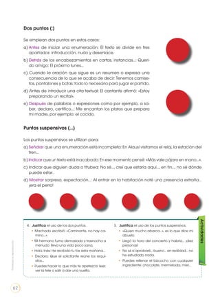Dos puntos (:)
Se emplean dos puntos en estos casos:
a)	Antes de iniciar una enumeración: El texto se divide en tres
apartados: introducción, nudo y desenlace.
b)	Detrás de los encabezamientos en cartas, instancias…: Queri-
do amigo: El próximo lunes…
c) Cuando la oración que sigue es un resumen o expresa una
consecuencia de lo que se acaba de decir: Tenemos camise-
tas, pantalones y botas: todo lo necesario para jugar el partido.
d) Antes de introducir una cita textual: El cantante afirmó: «Estoy
preparando un recital».
e) Después de palabras o expresiones como por ejemplo, a sa-
ber, declaro, certifico…: Me encantan los platos que prepara
mi madre, por ejemplo: el cocido.
Puntos suspensivos (...)
Los puntos suspensivos se utilizan para:
a)	Señalar que una enumeración está incompleta: En Alausí visitamos el reloj, la estación del
tren…
b) Indicar que un texto está inacabado: En ese momento pensé: «Más vale pájaro en mano…».
c) Indicar que alguien duda o titubea: No sé…, creí que estaría aquí…, en fin…, no sé dónde
puede estar.
d) Mostrar sorpresa, expectación…: Al entrar en la habitación noté una presencia extraña…
¡era el perro!
4.	 Justifica el uso de los dos puntos.
• Machado escribió: «Caminante, no hay ca-
mino…».
• Mi hermano fuma demasiado y trasnocha a
menudo: lleva una vida poco sana.
• Hola, Inés: He recibido tu fax esta mañana…
• Declaro: Que el solicitante reúne los requi-
sitos…
• Puedes hacer lo que más te apetezca: leer,
ver la tele o salir a dar una vuelta.
Actividades
5. 	 Justifica el uso de los puntos suspensivos.
• 	«Quien mucho abarca…», es lo que dice mi
abuelo.
• 	Llegó la hora del concierto y habría… ¡diez
personas!
• 	No sé si aprobaré… bueno… en realidad… no
he estudiado nada.
• 	Puedes rellenar el bizcocho con cualquier
ingrediente: chocolate, mermelada, miel…
Prohibidasureproducción
62
 